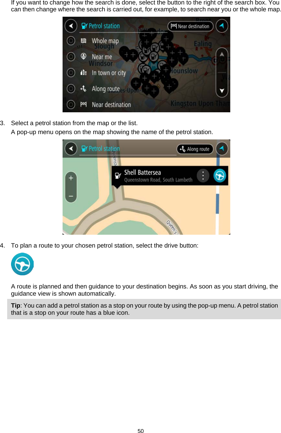  If you want to change how the search is done, select the button to the right of the search box. You can then change where the search is carried out, for example, to search near you or the whole map.    3. Select a petrol station from the map or the list. A pop-up menu opens on the map showing the name of the petrol station.  4. To plan a route to your chosen petrol station, select the drive button:  A route is planned and then guidance to your destination begins. As soon as you start driving, the guidance view is shown automatically. Tip: You can add a petrol station as a stop on your route by using the pop-up menu. A petrol station that is a stop on your route has a blue icon. 50   