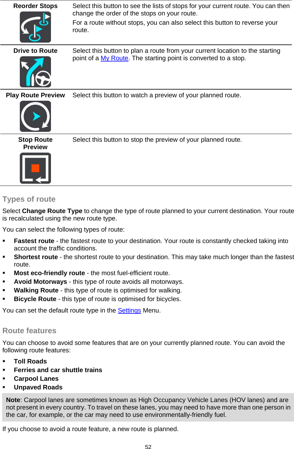  Reorder Stops   Select this button to see the lists of stops for your current route. You can then change the order of the stops on your route. For a route without stops, you can also select this button to reverse your route. Drive to Route   Select this button to plan a route from your current location to the starting point of a My Route. The starting point is converted to a stop. Play Route Preview   Select this button to watch a preview of your planned route. Stop Route Preview   Select this button to stop the preview of your planned route.  Types of route Select Change Route Type to change the type of route planned to your current destination. Your route is recalculated using the new route type. You can select the following types of route:  Fastest route - the fastest route to your destination. Your route is constantly checked taking into account the traffic conditions.  Shortest route - the shortest route to your destination. This may take much longer than the fastest route.  Most eco-friendly route - the most fuel-efficient route.  Avoid Motorways - this type of route avoids all motorways.  Walking Route - this type of route is optimised for walking.  Bicycle Route - this type of route is optimised for bicycles. You can set the default route type in the Settings Menu.  Route features You can choose to avoid some features that are on your currently planned route. You can avoid the following route features:  Toll Roads  Ferries and car shuttle trains  Carpool Lanes  Unpaved Roads Note: Carpool lanes are sometimes known as High Occupancy Vehicle Lanes (HOV lanes) and are not present in every country. To travel on these lanes, you may need to have more than one person in the car, for example, or the car may need to use environmentally-friendly fuel. If you choose to avoid a route feature, a new route is planned. 52   