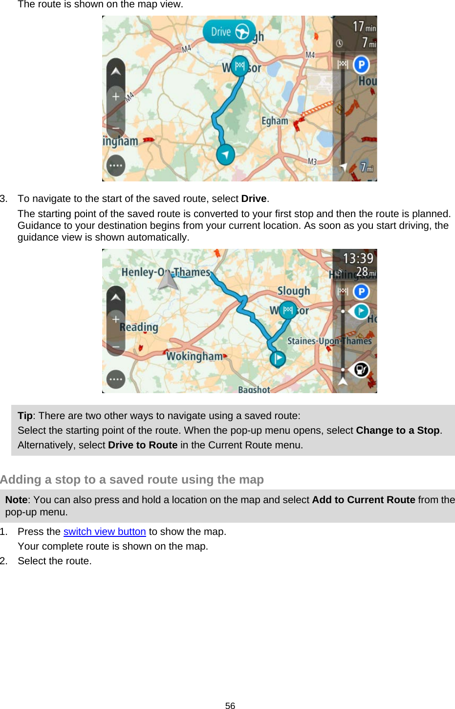  The route is shown on the map view.  3. To navigate to the start of the saved route, select Drive. The starting point of the saved route is converted to your first stop and then the route is planned. Guidance to your destination begins from your current location. As soon as you start driving, the guidance view is shown automatically.  Tip: There are two other ways to navigate using a saved route: Select the starting point of the route. When the pop-up menu opens, select Change to a Stop. Alternatively, select Drive to Route in the Current Route menu.  Adding a stop to a saved route using the map Note: You can also press and hold a location on the map and select Add to Current Route from the pop-up menu. 1. Press the switch view button to show the map. Your complete route is shown on the map. 2. Select the route. 56   