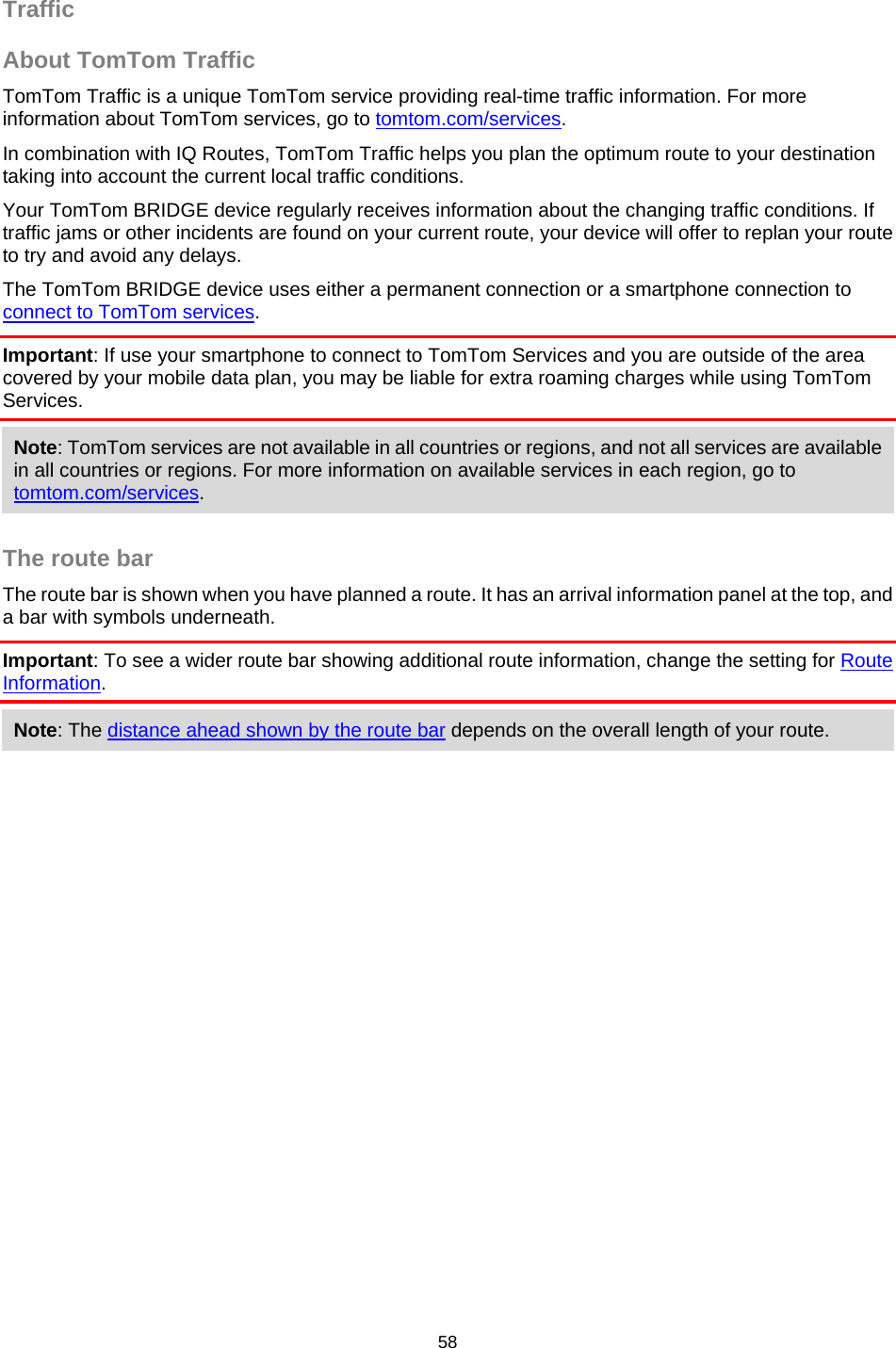  Traffic About TomTom Traffic TomTom Traffic is a unique TomTom service providing real-time traffic information. For more information about TomTom services, go to tomtom.com/services. In combination with IQ Routes, TomTom Traffic helps you plan the optimum route to your destination taking into account the current local traffic conditions. Your TomTom BRIDGE device regularly receives information about the changing traffic conditions. If traffic jams or other incidents are found on your current route, your device will offer to replan your route to try and avoid any delays. The TomTom BRIDGE device uses either a permanent connection or a smartphone connection to connect to TomTom services. Important: If use your smartphone to connect to TomTom Services and you are outside of the area covered by your mobile data plan, you may be liable for extra roaming charges while using TomTom Services. Note: TomTom services are not available in all countries or regions, and not all services are available in all countries or regions. For more information on available services in each region, go to tomtom.com/services.  The route bar The route bar is shown when you have planned a route. It has an arrival information panel at the top, and a bar with symbols underneath. Important: To see a wider route bar showing additional route information, change the setting for Route Information.  Note: The distance ahead shown by the route bar depends on the overall length of your route. 58   