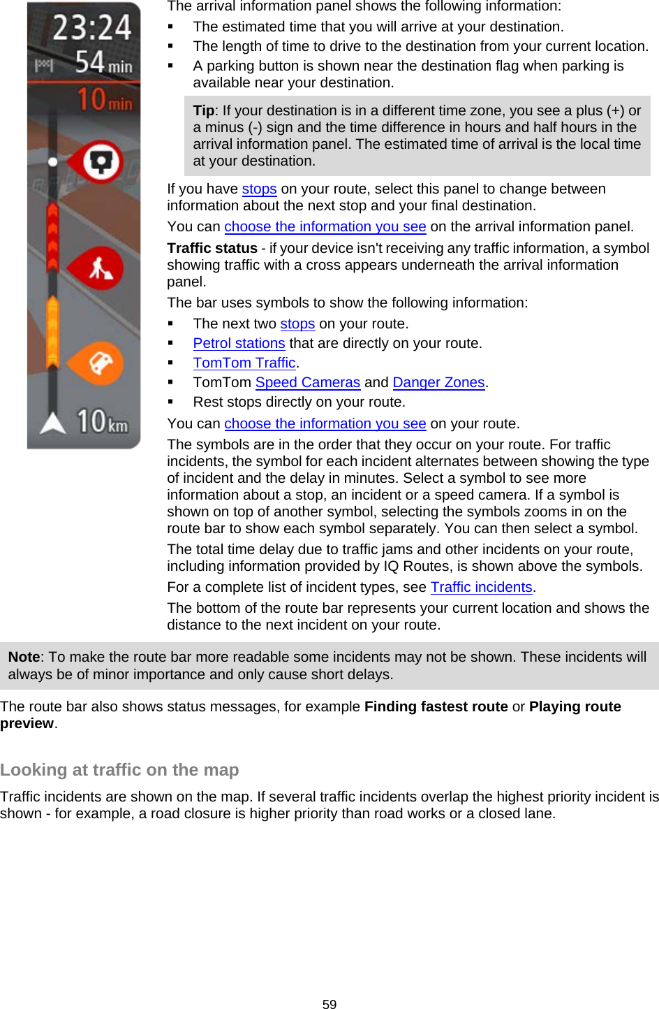     The arrival information panel shows the following information:  The estimated time that you will arrive at your destination.  The length of time to drive to the destination from your current location.  A parking button is shown near the destination flag when parking is available near your destination. Tip: If your destination is in a different time zone, you see a plus (+) or a minus (-) sign and the time difference in hours and half hours in the arrival information panel. The estimated time of arrival is the local time at your destination. If you have stops on your route, select this panel to change between information about the next stop and your final destination. You can choose the information you see on the arrival information panel. Traffic status - if your device isn&apos;t receiving any traffic information, a symbol showing traffic with a cross appears underneath the arrival information panel. The bar uses symbols to show the following information:  The next two stops on your route.  Petrol stations that are directly on your route.  TomTom Traffic.  TomTom Speed Cameras and Danger Zones.  Rest stops directly on your route. You can choose the information you see on your route. The symbols are in the order that they occur on your route. For traffic incidents, the symbol for each incident alternates between showing the type of incident and the delay in minutes. Select a symbol to see more information about a stop, an incident or a speed camera. If a symbol is shown on top of another symbol, selecting the symbols zooms in on the route bar to show each symbol separately. You can then select a symbol. The total time delay due to traffic jams and other incidents on your route, including information provided by IQ Routes, is shown above the symbols. For a complete list of incident types, see Traffic incidents. The bottom of the route bar represents your current location and shows the distance to the next incident on your route. Note: To make the route bar more readable some incidents may not be shown. These incidents will always be of minor importance and only cause short delays. The route bar also shows status messages, for example Finding fastest route or Playing route preview.  Looking at traffic on the map Traffic incidents are shown on the map. If several traffic incidents overlap the highest priority incident is shown - for example, a road closure is higher priority than road works or a closed lane. 59   