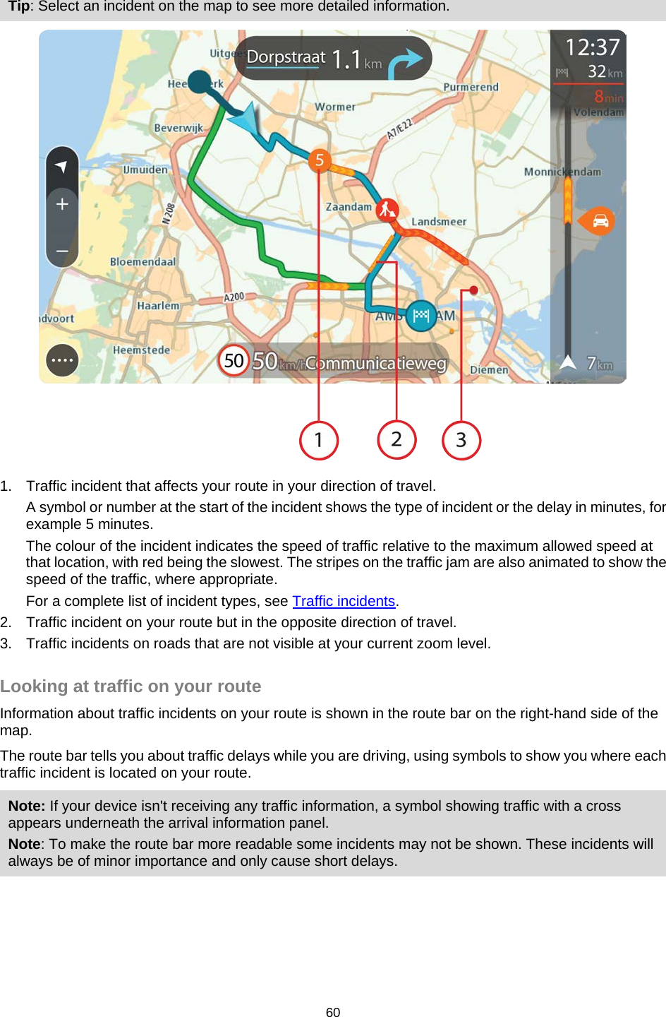  Tip: Select an incident on the map to see more detailed information.  1. Traffic incident that affects your route in your direction of travel. A symbol or number at the start of the incident shows the type of incident or the delay in minutes, for example 5 minutes.  The colour of the incident indicates the speed of traffic relative to the maximum allowed speed at that location, with red being the slowest. The stripes on the traffic jam are also animated to show the speed of the traffic, where appropriate.   For a complete list of incident types, see Traffic incidents. 2. Traffic incident on your route but in the opposite direction of travel. 3. Traffic incidents on roads that are not visible at your current zoom level.  Looking at traffic on your route Information about traffic incidents on your route is shown in the route bar on the right-hand side of the map. The route bar tells you about traffic delays while you are driving, using symbols to show you where each traffic incident is located on your route. Note: If your device isn&apos;t receiving any traffic information, a symbol showing traffic with a cross appears underneath the arrival information panel. Note: To make the route bar more readable some incidents may not be shown. These incidents will always be of minor importance and only cause short delays. 60   