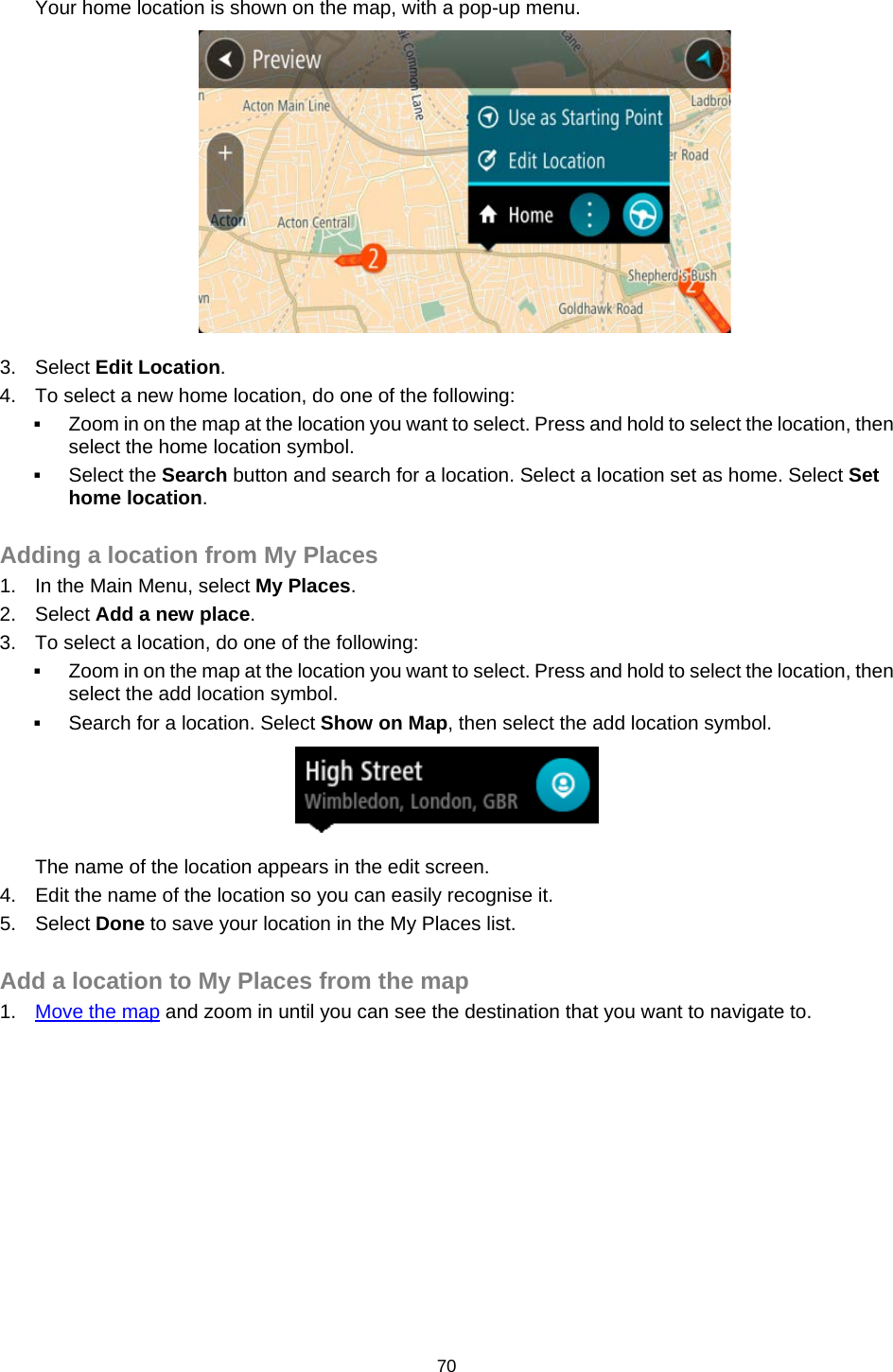  Your home location is shown on the map, with a pop-up menu.  3. Select Edit Location. 4. To select a new home location, do one of the following:  Zoom in on the map at the location you want to select. Press and hold to select the location, then select the home location symbol.  Select the Search button and search for a location. Select a location set as home. Select Set home location.  Adding a location from My Places 1. In the Main Menu, select My Places. 2. Select Add a new place. 3. To select a location, do one of the following:  Zoom in on the map at the location you want to select. Press and hold to select the location, then select the add location symbol.  Search for a location. Select Show on Map, then select the add location symbol.  The name of the location appears in the edit screen. 4. Edit the name of the location so you can easily recognise it. 5. Select Done to save your location in the My Places list.  Add a location to My Places from the map 1. Move the map and zoom in until you can see the destination that you want to navigate to. 70   