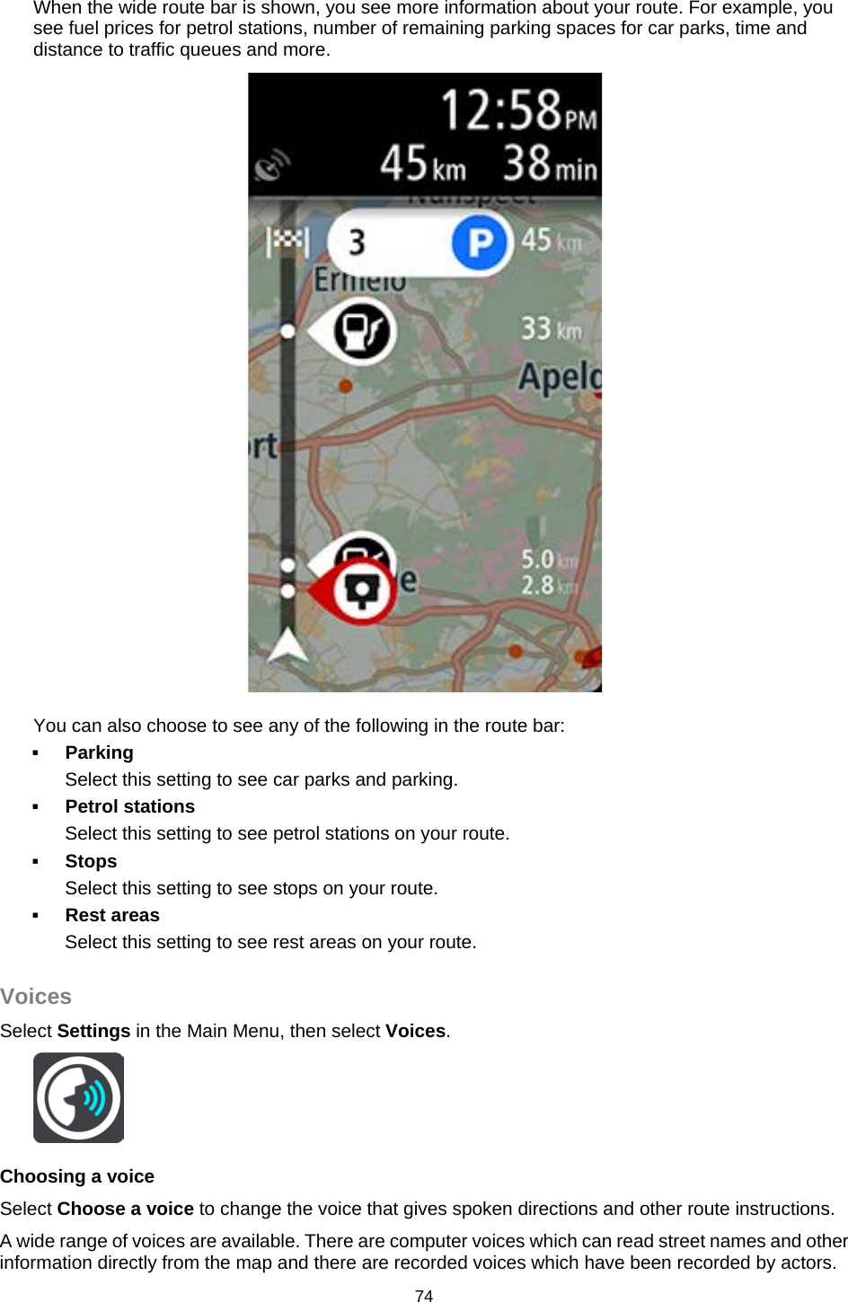  When the wide route bar is shown, you see more information about your route. For example, you see fuel prices for petrol stations, number of remaining parking spaces for car parks, time and distance to traffic queues and more.   You can also choose to see any of the following in the route bar:   Parking Select this setting to see car parks and parking.  Petrol stations Select this setting to see petrol stations on your route.  Stops Select this setting to see stops on your route.  Rest areas Select this setting to see rest areas on your route.  Voices Select Settings in the Main Menu, then select Voices.    Choosing a voice Select Choose a voice to change the voice that gives spoken directions and other route instructions. A wide range of voices are available. There are computer voices which can read street names and other information directly from the map and there are recorded voices which have been recorded by actors. 74   