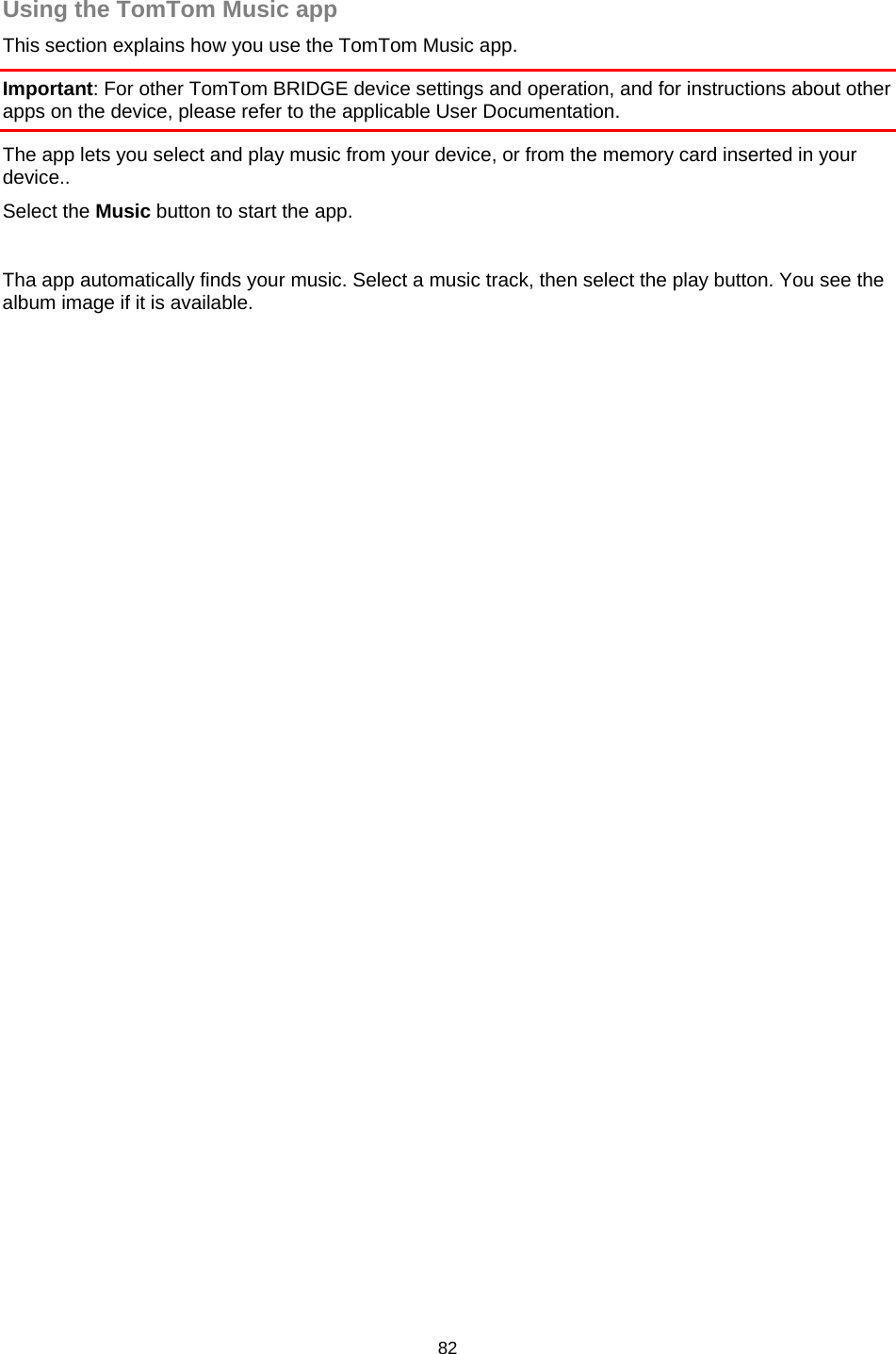  Using the TomTom Music app This section explains how you use the TomTom Music app. Important: For other TomTom BRIDGE device settings and operation, and for instructions about other apps on the device, please refer to the applicable User Documentation. The app lets you select and play music from your device, or from the memory card inserted in your device.. Select the Music button to start the app.   Tha app automatically finds your music. Select a music track, then select the play button. You see the album image if it is available. 82   
