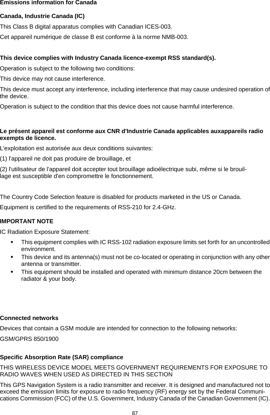  Emissions information for Canada Canada, Industrie Canada (IC) This Class B digital apparatus complies with Canadian ICES-003. Cet appareil numérique de classe B est conforme à la norme NMB-003.  This device complies with Industry Canada licence-exempt RSS standard(s).  Operation is subject to the following two conditions: This device may not cause interference. This device must accept any interference, including interference that may cause undesired operation of the device. Operation is subject to the condition that this device does not cause harmful interference.  Le présent appareil est conforme aux CNR d&apos;Industrie Canada applicables auxappareils radio exempts de licence.   L&apos;exploitation est autorisée aux deux conditions suivantes: (1) l&apos;appareil ne doit pas produire de brouillage, et (2) l&apos;utilisateur de l&apos;appareil doit accepter tout brouillage adioélectrique subi, même si le brouil-lage est susceptible d&apos;en compromettre le fonctionnement.  The Country Code Selection feature is disabled for products marketed in the US or Canada. Equipment is certified to the requirements of RSS-210 for 2.4-GHz. IMPORTANT NOTE IC Radiation Exposure Statement:  This equipment complies with IC RSS-102 radiation exposure limits set forth for an uncontrolled environment.  This device and its antenna(s) must not be co-located or operating in conjunction with any other antenna or transmitter.  This equipment should be installed and operated with minimum distance 20cm between the radiator &amp; your body.    Connected networks Devices that contain a GSM module are intended for connection to the following networks: GSM/GPRS 850/1900  Specific Absorption Rate (SAR) compliance THIS WIRELESS DEVICE MODEL MEETS GOVERNMENT REQUIREMENTS FOR EXPOSURE TO RADIO WAVES WHEN USED AS DIRECTED IN THIS SECTION This GPS Navigation System is a radio transmitter and receiver. It is designed and manufactured not to exceed the emission limits for exposure to radio frequency (RF) energy set by the Federal Communi-cations Commission (FCC) of the U.S. Government, Industry Canada of the Canadian Government (IC). 87   