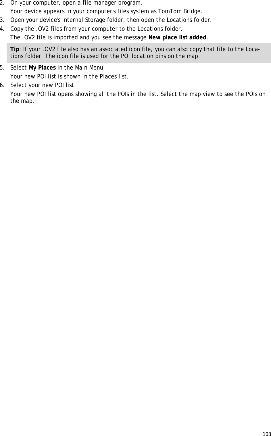  108  2. On your computer, open a file manager program. Your device appears in your computer&apos;s files system as TomTom Bridge. 3. Open your device&apos;s Internal Storage folder, then open the Locations folder. 4. Copy the .OV2 files from your computer to the Locations folder. The .OV2 file is imported and you see the message New place list added. Tip: If your .OV2 file also has an associated icon file, you can also copy that file to the Loca-tions folder. The icon file is used for the POI location pins on the map. 5. Select My Places in the Main Menu. Your new POI list is shown in the Places list. 6. Select your new POI list. Your new POI list opens showing all the POIs in the list. Select the map view to see the POIs on the map. 