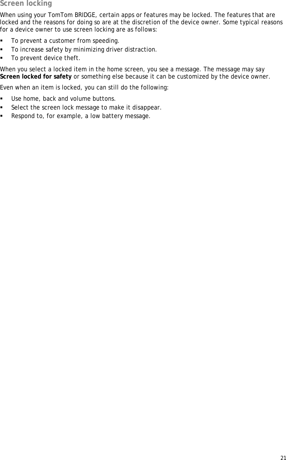  21  Screen locking When using your TomTom BRIDGE, certain apps or features may be locked. The features that are locked and the reasons for doing so are at the discretion of the device owner. Some typical reasons for a device owner to use screen locking are as follows:  To prevent a customer from speeding.  To increase safety by minimizing driver distraction.  To prevent device theft. When you select a locked item in the home screen, you see a message. The message may say Screen locked for safety or something else because it can be customized by the device owner. Even when an item is locked, you can still do the following:  Use home, back and volume buttons.  Select the screen lock message to make it disappear.  Respond to, for example, a low battery message.  