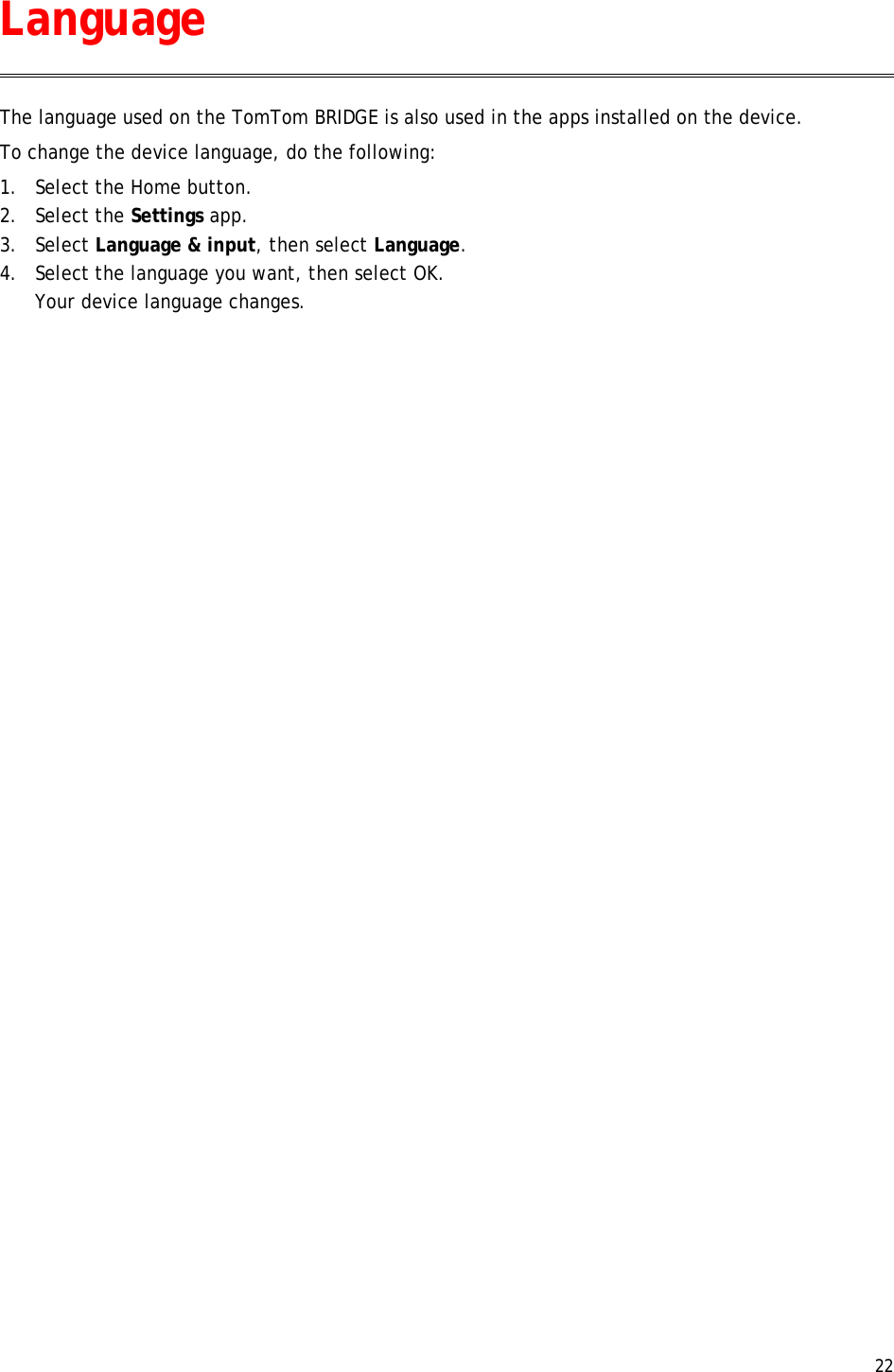  22  The language used on the TomTom BRIDGE is also used in the apps installed on the device.  To change the device language, do the following: 1. Select the Home button. 2. Select the Settings app. 3. Select Language &amp; input, then select Language. 4. Select the language you want, then select OK. Your device language changes.  Language 