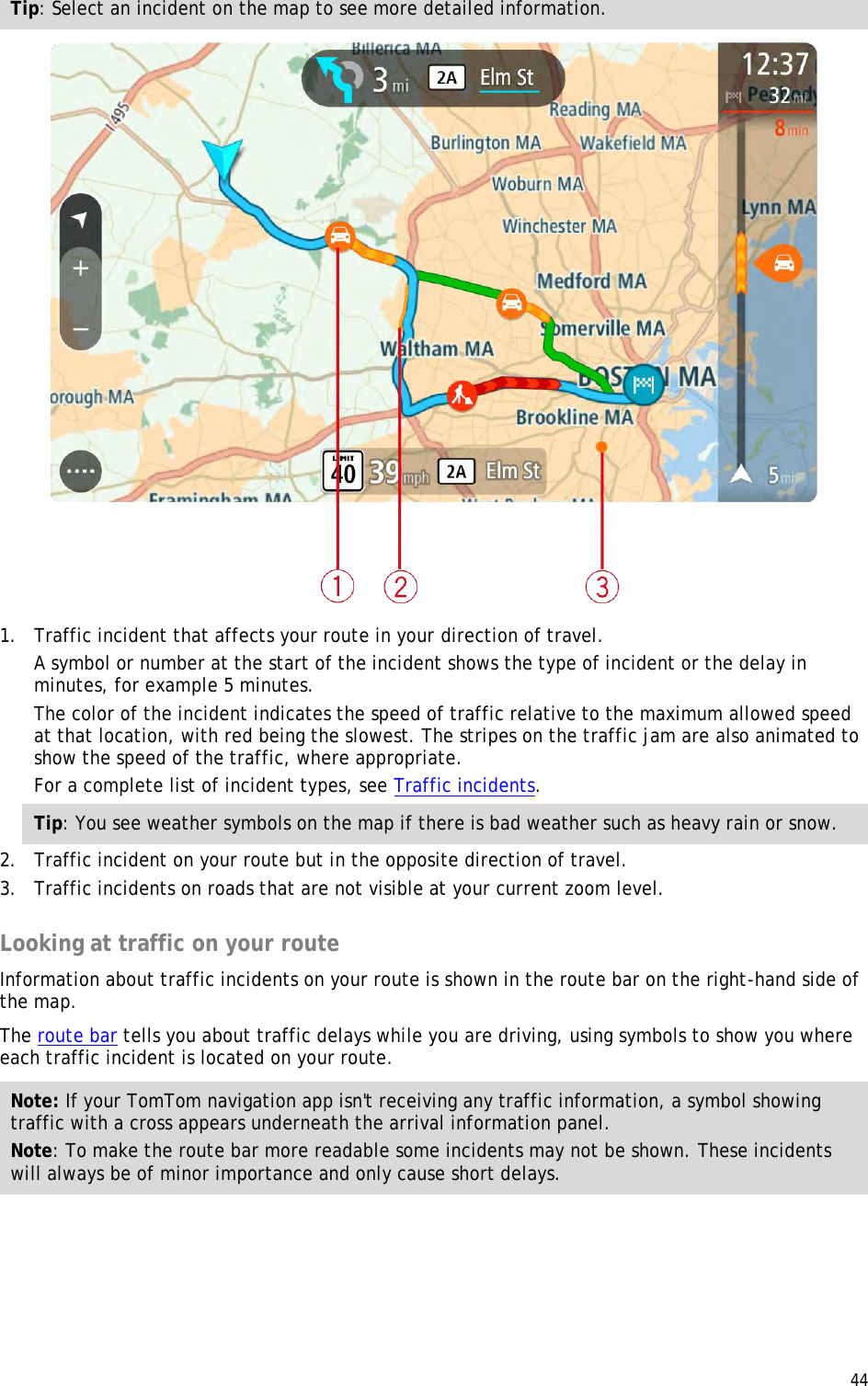  44  Tip: Select an incident on the map to see more detailed information.  1. Traffic incident that affects your route in your direction of travel. A symbol or number at the start of the incident shows the type of incident or the delay in minutes, for example 5 minutes.  The color of the incident indicates the speed of traffic relative to the maximum allowed speed at that location, with red being the slowest. The stripes on the traffic jam are also animated to show the speed of the traffic, where appropriate.  For a complete list of incident types, see Traffic incidents. Tip: You see weather symbols on the map if there is bad weather such as heavy rain or snow. 2. Traffic incident on your route but in the opposite direction of travel. 3. Traffic incidents on roads that are not visible at your current zoom level.  Looking at traffic on your route Information about traffic incidents on your route is shown in the route bar on the right-hand side of the map. The route bar tells you about traffic delays while you are driving, using symbols to show you where each traffic incident is located on your route. Note: If your TomTom navigation app isn&apos;t receiving any traffic information, a symbol showing traffic with a cross appears underneath the arrival information panel. Note: To make the route bar more readable some incidents may not be shown. These incidents will always be of minor importance and only cause short delays. 