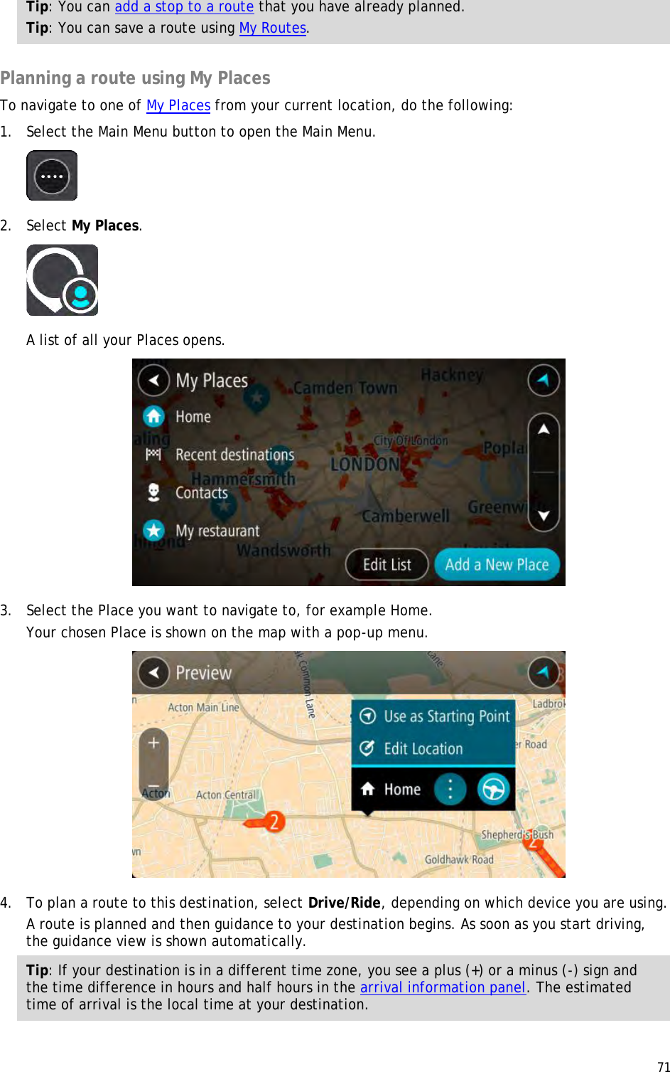  71  Tip: You can add a stop to a route that you have already planned. Tip: You can save a route using My Routes.  Planning a route using My Places To navigate to one of My Places from your current location, do the following: 1. Select the Main Menu button to open the Main Menu.   2. Select My Places.  A list of all your Places opens.  3. Select the Place you want to navigate to, for example Home. Your chosen Place is shown on the map with a pop-up menu.  4. To plan a route to this destination, select Drive/Ride, depending on which device you are using. A route is planned and then guidance to your destination begins. As soon as you start driving, the guidance view is shown automatically. Tip: If your destination is in a different time zone, you see a plus (+) or a minus (-) sign and the time difference in hours and half hours in the arrival information panel. The estimated time of arrival is the local time at your destination. 