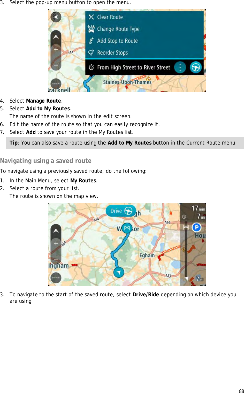  88  3. Select the pop-up menu button to open the menu.  4. Select Manage Route. 5. Select Add to My Routes. The name of the route is shown in the edit screen. 6. Edit the name of the route so that you can easily recognize it. 7. Select Add to save your route in the My Routes list. Tip: You can also save a route using the Add to My Routes button in the Current Route menu.  Navigating using a saved route To navigate using a previously saved route, do the following: 1. In the Main Menu, select My Routes. 2. Select a route from your list. The route is shown on the map view.  3. To navigate to the start of the saved route, select Drive/Ride depending on which device you are using. 