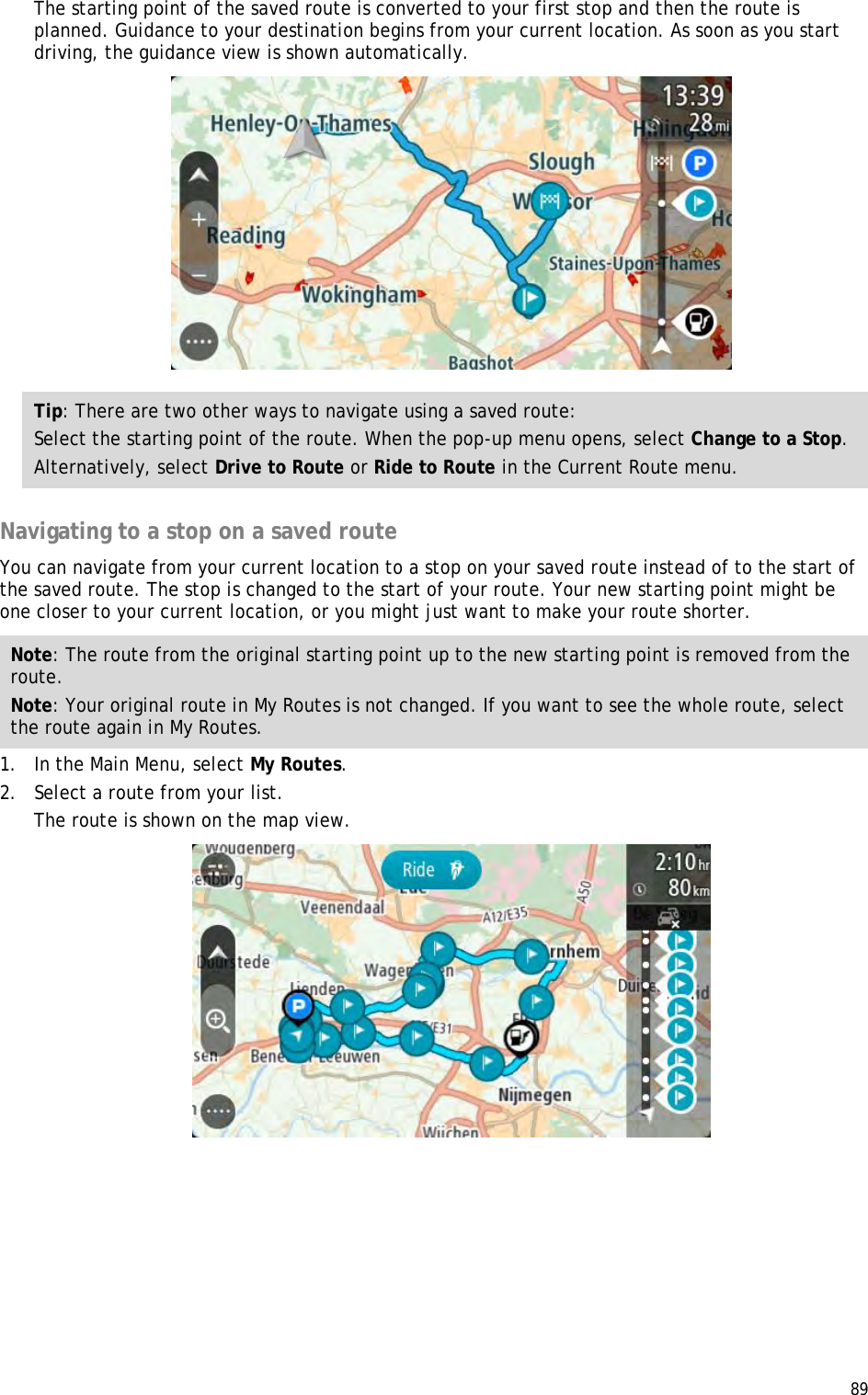  89  The starting point of the saved route is converted to your first stop and then the route is planned. Guidance to your destination begins from your current location. As soon as you start driving, the guidance view is shown automatically.  Tip: There are two other ways to navigate using a saved route: Select the starting point of the route. When the pop-up menu opens, select Change to a Stop. Alternatively, select Drive to Route or Ride to Route in the Current Route menu.  Navigating to a stop on a saved route You can navigate from your current location to a stop on your saved route instead of to the start of the saved route. The stop is changed to the start of your route. Your new starting point might be one closer to your current location, or you might just want to make your route shorter. Note: The route from the original starting point up to the new starting point is removed from the route.  Note: Your original route in My Routes is not changed. If you want to see the whole route, select the route again in My Routes. 1. In the Main Menu, select My Routes. 2. Select a route from your list. The route is shown on the map view.  