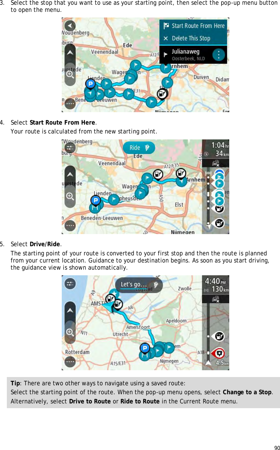  90  3. Select the stop that you want to use as your starting point, then select the pop-up menu button to open the menu.  4. Select Start Route From Here. Your route is calculated from the new starting point.  5. Select Drive/Ride. The starting point of your route is converted to your first stop and then the route is planned from your current location. Guidance to your destination begins. As soon as you start driving, the guidance view is shown automatically.  Tip: There are two other ways to navigate using a saved route: Select the starting point of the route. When the pop-up menu opens, select Change to a Stop. Alternatively, select Drive to Route or Ride to Route in the Current Route menu.  