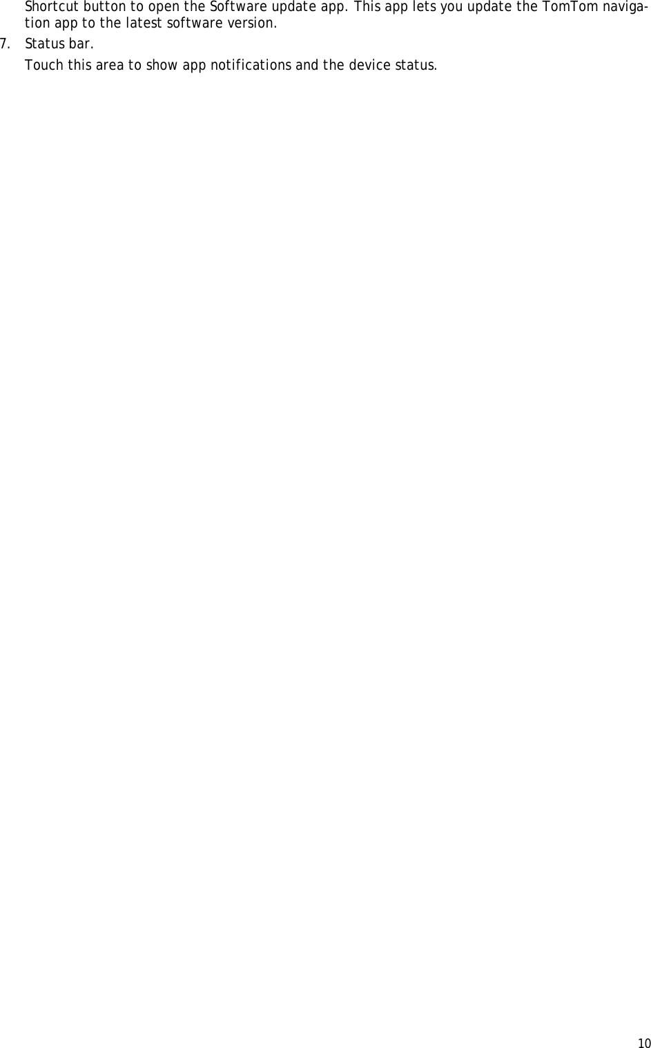  10  Shortcut button to open the Software update app. This app lets you update the TomTom naviga-tion app to the latest software version. 7. Status bar.  Touch this area to show app notifications and the device status.  