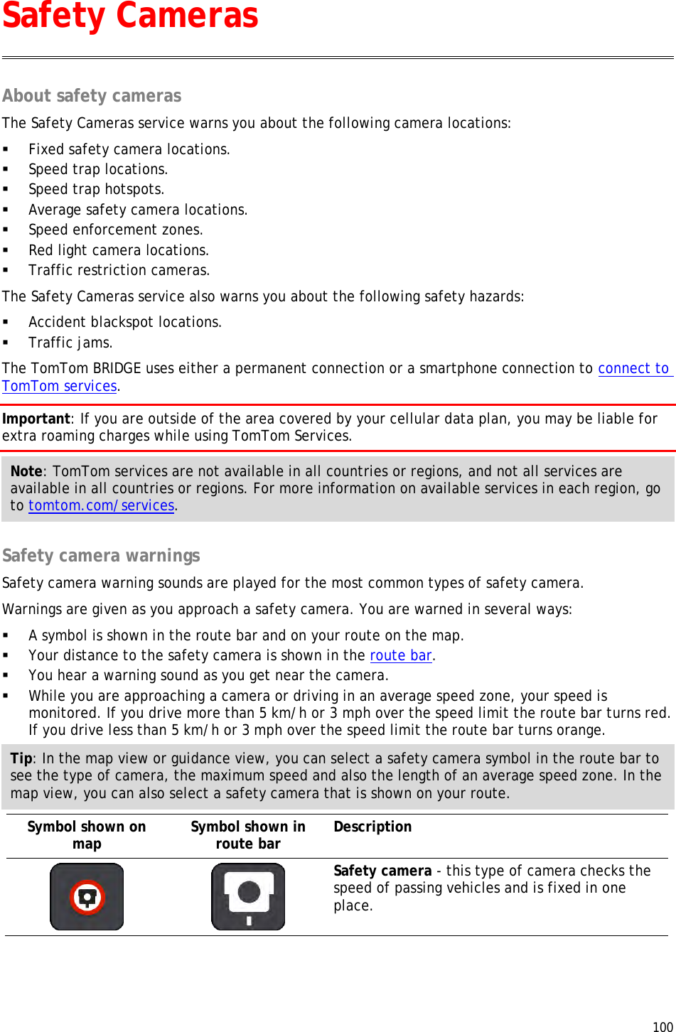  100  About safety cameras The Safety Cameras service warns you about the following camera locations:  Fixed safety camera locations.  Speed trap locations.  Speed trap hotspots.  Average safety camera locations.  Speed enforcement zones.  Red light camera locations.  Traffic restriction cameras. The Safety Cameras service also warns you about the following safety hazards:  Accident blackspot locations.  Traffic jams. The TomTom BRIDGE uses either a permanent connection or a smartphone connection to connect to TomTom services. Important: If you are outside of the area covered by your cellular data plan, you may be liable for extra roaming charges while using TomTom Services. Note: TomTom services are not available in all countries or regions, and not all services are available in all countries or regions. For more information on available services in each region, go to tomtom.com/services.  Safety camera warnings Safety camera warning sounds are played for the most common types of safety camera. Warnings are given as you approach a safety camera. You are warned in several ways:  A symbol is shown in the route bar and on your route on the map.  Your distance to the safety camera is shown in the route bar.  You hear a warning sound as you get near the camera.  While you are approaching a camera or driving in an average speed zone, your speed is monitored. If you drive more than 5 km/h or 3 mph over the speed limit the route bar turns red. If you drive less than 5 km/h or 3 mph over the speed limit the route bar turns orange. Tip: In the map view or guidance view, you can select a safety camera symbol in the route bar to see the type of camera, the maximum speed and also the length of an average speed zone. In the map view, you can also select a safety camera that is shown on your route. Symbol shown on map Symbol shown in route bar Description    Safety camera - this type of camera checks the speed of passing vehicles and is fixed in one place. Safety Cameras 