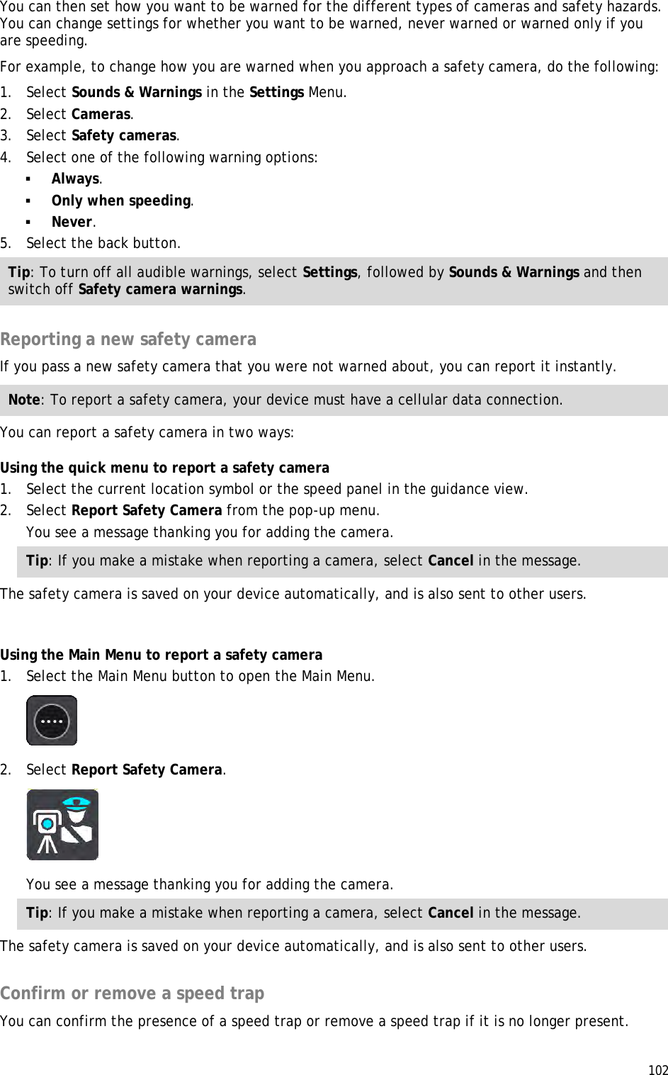  102  You can then set how you want to be warned for the different types of cameras and safety hazards. You can change settings for whether you want to be warned, never warned or warned only if you are speeding. For example, to change how you are warned when you approach a safety camera, do the following: 1. Select Sounds &amp; Warnings in the Settings Menu. 2. Select Cameras. 3. Select Safety cameras. 4. Select one of the following warning options:  Always.  Only when speeding.  Never. 5. Select the back button. Tip: To turn off all audible warnings, select Settings, followed by Sounds &amp; Warnings and then switch off Safety camera warnings.  Reporting a new safety camera If you pass a new safety camera that you were not warned about, you can report it instantly. Note: To report a safety camera, your device must have a cellular data connection. You can report a safety camera in two ways: Using the quick menu to report a safety camera 1. Select the current location symbol or the speed panel in the guidance view. 2. Select Report Safety Camera from the pop-up menu. You see a message thanking you for adding the camera. Tip: If you make a mistake when reporting a camera, select Cancel in the message. The safety camera is saved on your device automatically, and is also sent to other users.  Using the Main Menu to report a safety camera 1. Select the Main Menu button to open the Main Menu.  2. Select Report Safety Camera.  You see a message thanking you for adding the camera. Tip: If you make a mistake when reporting a camera, select Cancel in the message. The safety camera is saved on your device automatically, and is also sent to other users.  Confirm or remove a speed trap You can confirm the presence of a speed trap or remove a speed trap if it is no longer present. 