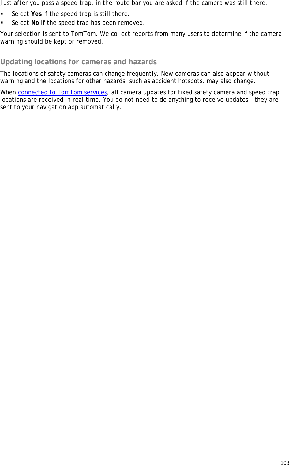  103  Just after you pass a speed trap, in the route bar you are asked if the camera was still there.  Select Yes if the speed trap is still there.  Select No if the speed trap has been removed. Your selection is sent to TomTom. We collect reports from many users to determine if the camera warning should be kept or removed.  Updating locations for cameras and hazards The locations of safety cameras can change frequently. New cameras can also appear without warning and the locations for other hazards, such as accident hotspots, may also change. When connected to TomTom services, all camera updates for fixed safety camera and speed trap locations are received in real time. You do not need to do anything to receive updates – they are sent to your navigation app automatically. 
