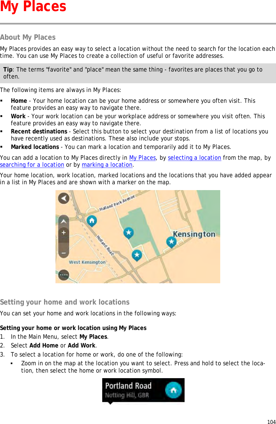  104  About My Places My Places provides an easy way to select a location without the need to search for the location each time. You can use My Places to create a collection of useful or favorite addresses. Tip: The terms &quot;favorite&quot; and &quot;place&quot; mean the same thing - favorites are places that you go to often. The following items are always in My Places:  Home - Your home location can be your home address or somewhere you often visit. This feature provides an easy way to navigate there.  Work - Your work location can be your workplace address or somewhere you visit often. This feature provides an easy way to navigate there.  Recent destinations - Select this button to select your destination from a list of locations you have recently used as destinations. These also include your stops.  Marked locations - You can mark a location and temporarily add it to My Places. You can add a location to My Places directly in My Places, by selecting a location from the map, by searching for a location or by marking a location. Your home location, work location, marked locations and the locations that you have added appear in a list in My Places and are shown with a marker on the map.   Setting your home and work locations You can set your home and work locations in the following ways: Setting your home or work location using My Places 1. In the Main Menu, select My Places. 2. Select Add Home or Add Work. 3. To select a location for home or work, do one of the following:  Zoom in on the map at the location you want to select. Press and hold to select the loca-tion, then select the home or work location symbol.  My Places 