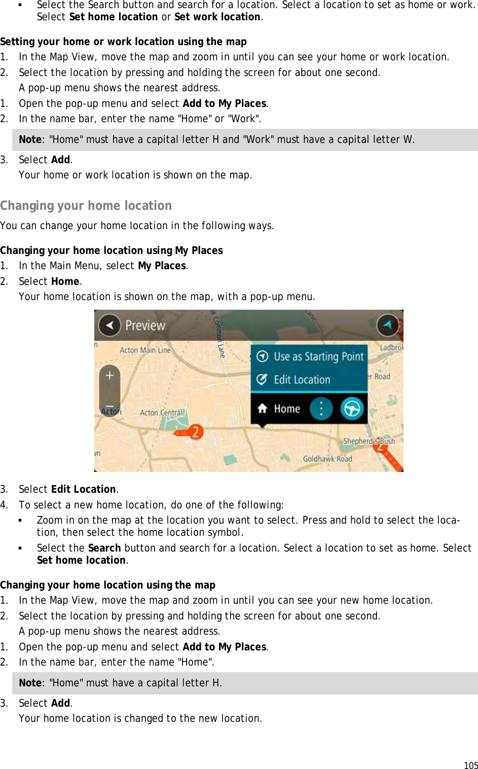  105   Select the Search button and search for a location. Select a location to set as home or work. Select Set home location or Set work location. Setting your home or work location using the map 1. In the Map View, move the map and zoom in until you can see your home or work location. 2. Select the location by pressing and holding the screen for about one second. A pop-up menu shows the nearest address. 1. Open the pop-up menu and select Add to My Places. 2. In the name bar, enter the name &quot;Home&quot; or &quot;Work&quot;. Note: &quot;Home&quot; must have a capital letter H and &quot;Work&quot; must have a capital letter W. 3. Select Add. Your home or work location is shown on the map.  Changing your home location You can change your home location in the following ways. Changing your home location using My Places 1. In the Main Menu, select My Places. 2. Select Home. Your home location is shown on the map, with a pop-up menu.  3. Select Edit Location. 4. To select a new home location, do one of the following:  Zoom in on the map at the location you want to select. Press and hold to select the loca-tion, then select the home location symbol.  Select the Search button and search for a location. Select a location to set as home. Select Set home location. Changing your home location using the map 1. In the Map View, move the map and zoom in until you can see your new home location. 2. Select the location by pressing and holding the screen for about one second. A pop-up menu shows the nearest address. 1. Open the pop-up menu and select Add to My Places. 2. In the name bar, enter the name &quot;Home&quot;. Note: &quot;Home&quot; must have a capital letter H. 3. Select Add. Your home location is changed to the new location.  