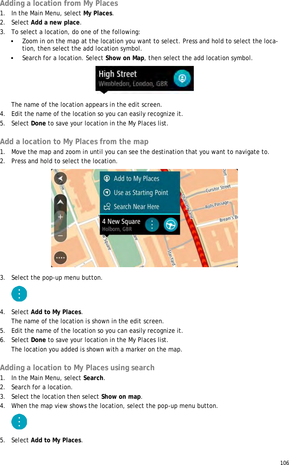  106  Adding a location from My Places 1. In the Main Menu, select My Places. 2. Select Add a new place. 3. To select a location, do one of the following:  Zoom in on the map at the location you want to select. Press and hold to select the loca-tion, then select the add location symbol.  Search for a location. Select Show on Map, then select the add location symbol.  The name of the location appears in the edit screen. 4. Edit the name of the location so you can easily recognize it. 5. Select Done to save your location in the My Places list.  Add a location to My Places from the map 1. Move the map and zoom in until you can see the destination that you want to navigate to. 2. Press and hold to select the location.  3. Select the pop-up menu button.  4. Select Add to My Places. The name of the location is shown in the edit screen. 5. Edit the name of the location so you can easily recognize it. 6. Select Done to save your location in the My Places list. The location you added is shown with a marker on the map.  Adding a location to My Places using search 1. In the Main Menu, select Search. 2. Search for a location. 3. Select the location then select Show on map. 4. When the map view shows the location, select the pop-up menu button.  5. Select Add to My Places. 