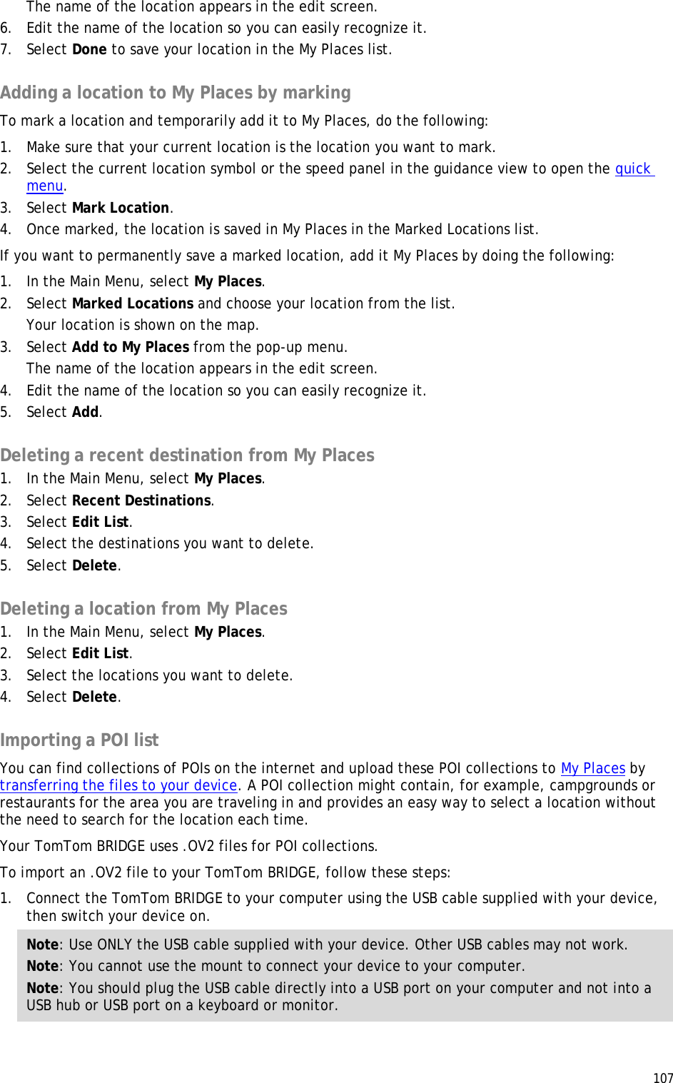  107  The name of the location appears in the edit screen. 6. Edit the name of the location so you can easily recognize it. 7. Select Done to save your location in the My Places list.  Adding a location to My Places by marking To mark a location and temporarily add it to My Places, do the following: 1. Make sure that your current location is the location you want to mark. 2. Select the current location symbol or the speed panel in the guidance view to open the quick menu.  3. Select Mark Location. 4. Once marked, the location is saved in My Places in the Marked Locations list. If you want to permanently save a marked location, add it My Places by doing the following: 1. In the Main Menu, select My Places. 2. Select Marked Locations and choose your location from the list. Your location is shown on the map. 3. Select Add to My Places from the pop-up menu. The name of the location appears in the edit screen. 4. Edit the name of the location so you can easily recognize it. 5. Select Add.  Deleting a recent destination from My Places 1. In the Main Menu, select My Places. 2. Select Recent Destinations. 3. Select Edit List. 4. Select the destinations you want to delete. 5. Select Delete.  Deleting a location from My Places 1. In the Main Menu, select My Places. 2. Select Edit List. 3. Select the locations you want to delete. 4. Select Delete.  Importing a POI list You can find collections of POIs on the internet and upload these POI collections to My Places by transferring the files to your device. A POI collection might contain, for example, campgrounds or restaurants for the area you are traveling in and provides an easy way to select a location without the need to search for the location each time. Your TomTom BRIDGE uses .OV2 files for POI collections. To import an .OV2 file to your TomTom BRIDGE, follow these steps: 1. Connect the TomTom BRIDGE to your computer using the USB cable supplied with your device, then switch your device on. Note: Use ONLY the USB cable supplied with your device. Other USB cables may not work.  Note: You cannot use the mount to connect your device to your computer. Note: You should plug the USB cable directly into a USB port on your computer and not into a USB hub or USB port on a keyboard or monitor. 