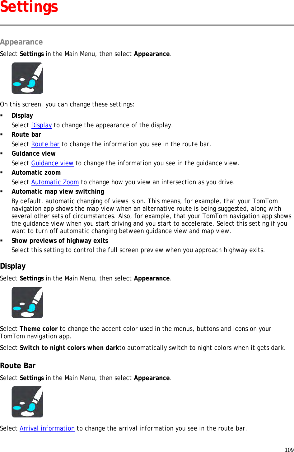  109  Appearance Select Settings in the Main Menu, then select Appearance.  On this screen, you can change these settings:  Display Select Display to change the appearance of the display.  Route bar Select Route bar to change the information you see in the route bar.  Guidance view Select Guidance view to change the information you see in the guidance view.  Automatic zoom Select Automatic Zoom to change how you view an intersection as you drive.  Automatic map view switching By default, automatic changing of views is on. This means, for example, that your TomTom navigation app shows the map view when an alternative route is being suggested, along with several other sets of circumstances. Also, for example, that your TomTom navigation app shows the guidance view when you start driving and you start to accelerate. Select this setting if you want to turn off automatic changing between guidance view and map view.  Show previews of highway exits Select this setting to control the full screen preview when you approach highway exits.  Display Select Settings in the Main Menu, then select Appearance.   Select Theme color to change the accent color used in the menus, buttons and icons on your TomTom navigation app. Select Switch to night colors when darkto automatically switch to night colors when it gets dark.  Route Bar Select Settings in the Main Menu, then select Appearance.   Select Arrival information to change the arrival information you see in the route bar. Settings 