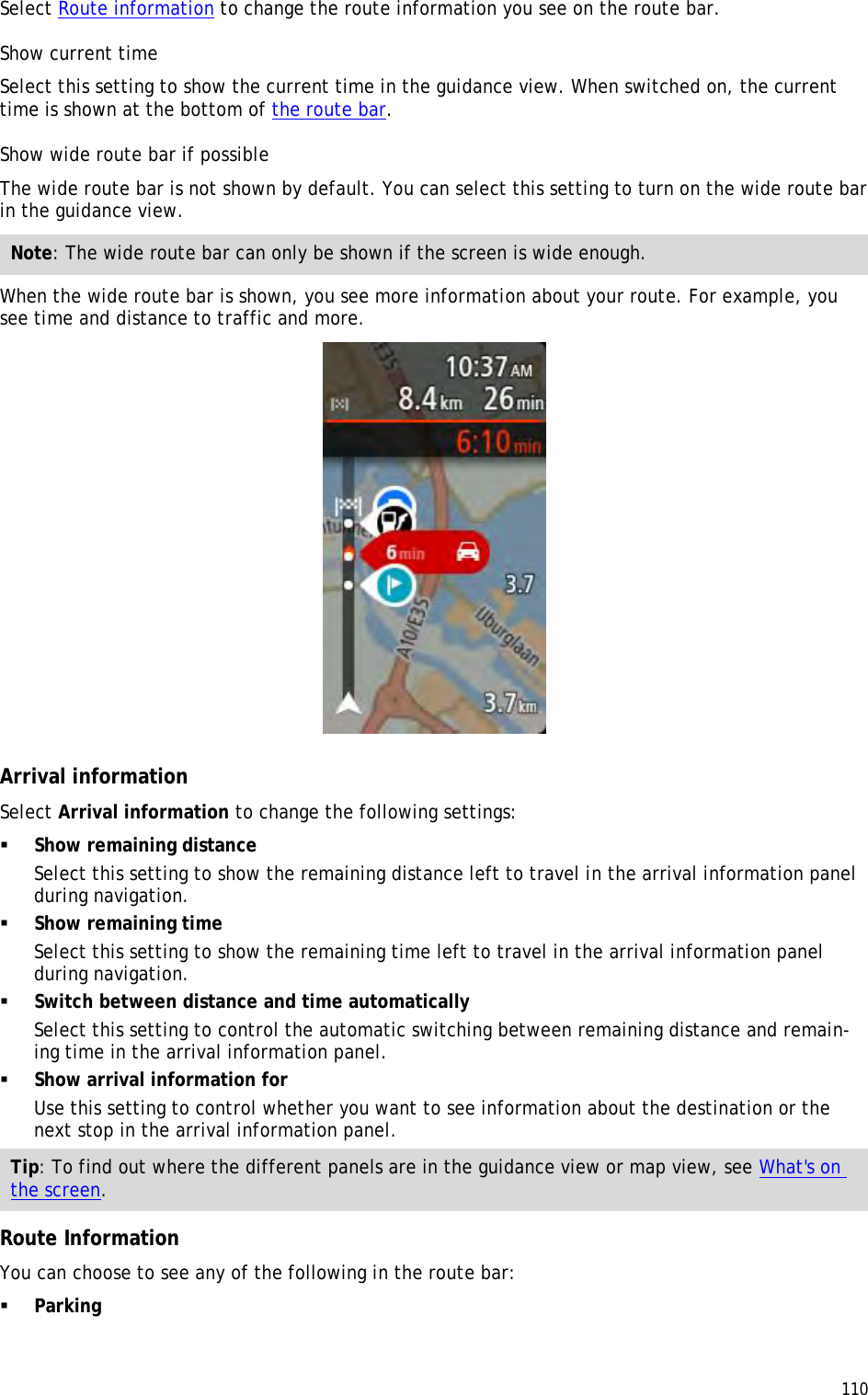  110  Select Route information to change the route information you see on the route bar. Show current time Select this setting to show the current time in the guidance view. When switched on, the current time is shown at the bottom of the route bar. Show wide route bar if possible The wide route bar is not shown by default. You can select this setting to turn on the wide route bar in the guidance view.  Note: The wide route bar can only be shown if the screen is wide enough. When the wide route bar is shown, you see more information about your route. For example, you see time and distance to traffic and more.   Arrival information Select Arrival information to change the following settings:  Show remaining distance Select this setting to show the remaining distance left to travel in the arrival information panel during navigation.   Show remaining time Select this setting to show the remaining time left to travel in the arrival information panel during navigation.   Switch between distance and time automatically Select this setting to control the automatic switching between remaining distance and remain-ing time in the arrival information panel.   Show arrival information for Use this setting to control whether you want to see information about the destination or the next stop in the arrival information panel. Tip: To find out where the different panels are in the guidance view or map view, see What&apos;s on the screen.  Route Information You can choose to see any of the following in the route bar:    Parking 