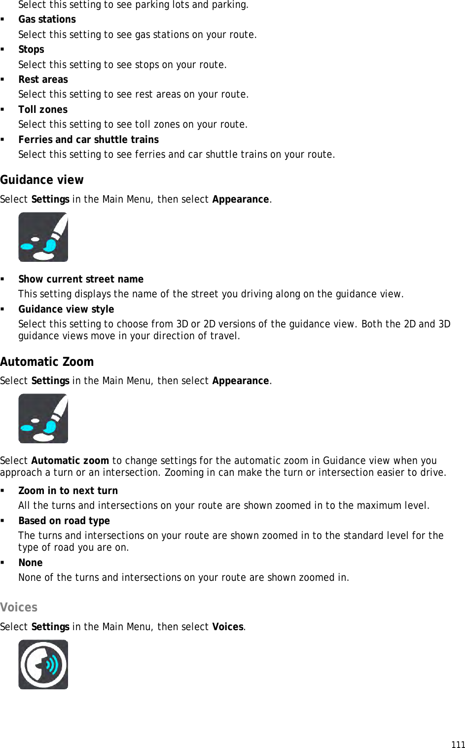  111  Select this setting to see parking lots and parking.  Gas stations Select this setting to see gas stations on your route.  Stops Select this setting to see stops on your route.  Rest areas Select this setting to see rest areas on your route.  Toll zones Select this setting to see toll zones on your route.  Ferries and car shuttle trains Select this setting to see ferries and car shuttle trains on your route.  Guidance view Select Settings in the Main Menu, then select Appearance.    Show current street name This setting displays the name of the street you driving along on the guidance view.  Guidance view style Select this setting to choose from 3D or 2D versions of the guidance view. Both the 2D and 3D guidance views move in your direction of travel.  Automatic Zoom Select Settings in the Main Menu, then select Appearance.  Select Automatic zoom to change settings for the automatic zoom in Guidance view when you approach a turn or an intersection. Zooming in can make the turn or intersection easier to drive.  Zoom in to next turn All the turns and intersections on your route are shown zoomed in to the maximum level.  Based on road type The turns and intersections on your route are shown zoomed in to the standard level for the type of road you are on.   None None of the turns and intersections on your route are shown zoomed in.  Voices Select Settings in the Main Menu, then select Voices.   