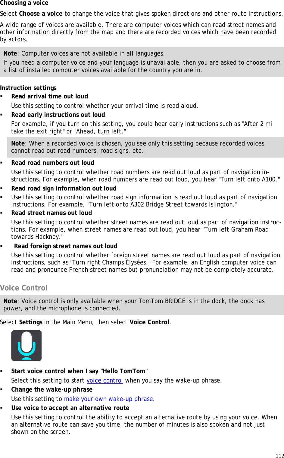  112  Choosing a voice Select Choose a voice to change the voice that gives spoken directions and other route instructions. A wide range of voices are available. There are computer voices which can read street names and other information directly from the map and there are recorded voices which have been recorded by actors. Note: Computer voices are not available in all languages. If you need a computer voice and your language is unavailable, then you are asked to choose from a list of installed computer voices available for the country you are in. Instruction settings  Read arrival time out loud Use this setting to control whether your arrival time is read aloud.  Read early instructions out loud For example, if you turn on this setting, you could hear early instructions such as &quot;After 2 mi take the exit right&quot; or &quot;Ahead, turn left.&quot; Note: When a recorded voice is chosen, you see only this setting because recorded voices cannot read out road numbers, road signs, etc.  Read road numbers out loud Use this setting to control whether road numbers are read out loud as part of navigation in-structions. For example, when road numbers are read out loud, you hear &quot;Turn left onto A100.&quot;  Read road sign information out loud  Use this setting to control whether road sign information is read out loud as part of navigation instructions. For example, &quot;Turn left onto A302 Bridge Street towards Islington.&quot;  Read street names out loud Use this setting to control whether street names are read out loud as part of navigation instruc-tions. For example, when street names are read out loud, you hear &quot;Turn left Graham Road towards Hackney.&quot;   Read foreign street names out loud Use this setting to control whether foreign street names are read out loud as part of navigation instructions, such as &quot;Turn right Champs Élysées.&quot; For example, an English computer voice can read and pronounce French street names but pronunciation may not be completely accurate.  Voice Control Note: Voice control is only available when your TomTom BRIDGE is in the dock, the dock has power, and the microphone is connected. Select Settings in the Main Menu, then select Voice Control.   Start voice control when I say &quot;Hello TomTom&quot; Select this setting to start voice control when you say the wake-up phrase.  Change the wake-up phrase Use this setting to make your own wake-up phrase.  Use voice to accept an alternative route Use this setting to control the ability to accept an alternative route by using your voice. When an alternative route can save you time, the number of minutes is also spoken and not just shown on the screen.  