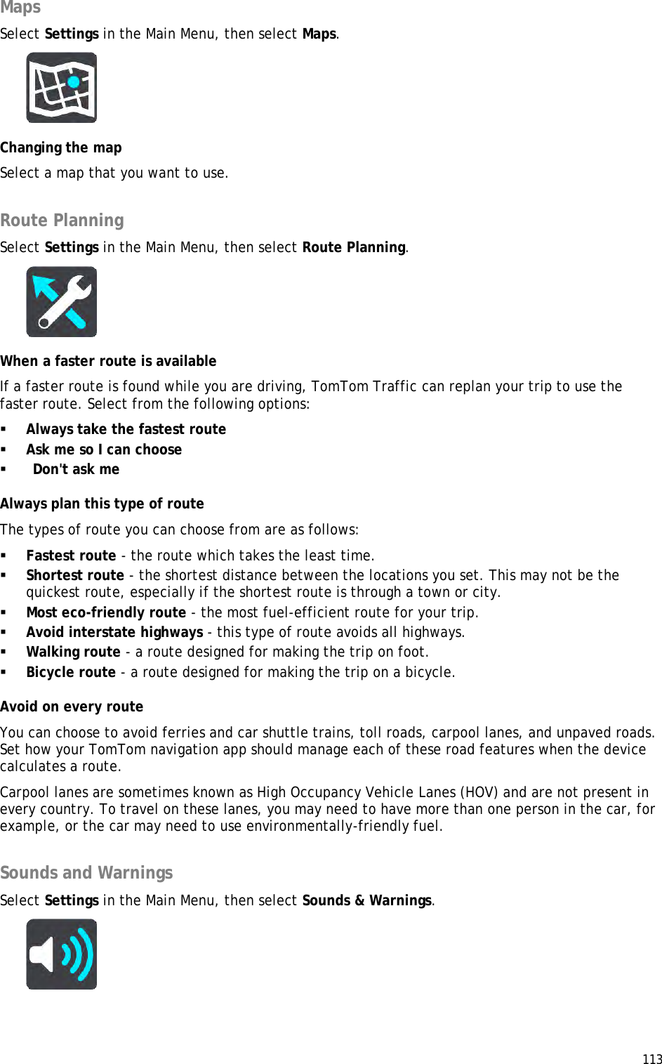  113  Maps Select Settings in the Main Menu, then select Maps.   Changing the map Select a map that you want to use.  Route Planning Select Settings in the Main Menu, then select Route Planning.   When a faster route is available If a faster route is found while you are driving, TomTom Traffic can replan your trip to use the faster route. Select from the following options:  Always take the fastest route  Ask me so I can choose   Don&apos;t ask me Always plan this type of route The types of route you can choose from are as follows:   Fastest route - the route which takes the least time.   Shortest route - the shortest distance between the locations you set. This may not be the quickest route, especially if the shortest route is through a town or city.    Most eco-friendly route - the most fuel-efficient route for your trip.   Avoid interstate highways - this type of route avoids all highways.  Walking route - a route designed for making the trip on foot.   Bicycle route - a route designed for making the trip on a bicycle.  Avoid on every route You can choose to avoid ferries and car shuttle trains, toll roads, carpool lanes, and unpaved roads. Set how your TomTom navigation app should manage each of these road features when the device calculates a route.  Carpool lanes are sometimes known as High Occupancy Vehicle Lanes (HOV) and are not present in every country. To travel on these lanes, you may need to have more than one person in the car, for example, or the car may need to use environmentally-friendly fuel.   Sounds and Warnings Select Settings in the Main Menu, then select Sounds &amp; Warnings.   