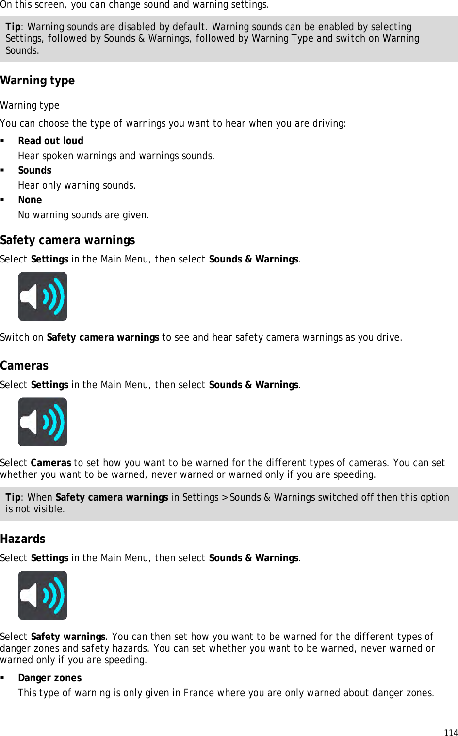  114  On this screen, you can change sound and warning settings. Tip: Warning sounds are disabled by default. Warning sounds can be enabled by selecting Settings, followed by Sounds &amp; Warnings, followed by Warning Type and switch on Warning Sounds.  Warning type Warning type You can choose the type of warnings you want to hear when you are driving:  Read out loud Hear spoken warnings and warnings sounds.  Sounds Hear only warning sounds.  None No warning sounds are given.  Safety camera warnings Select Settings in the Main Menu, then select Sounds &amp; Warnings.   Switch on Safety camera warnings to see and hear safety camera warnings as you drive.   Cameras Select Settings in the Main Menu, then select Sounds &amp; Warnings.   Select Cameras to set how you want to be warned for the different types of cameras. You can set whether you want to be warned, never warned or warned only if you are speeding. Tip: When Safety camera warnings in Settings &gt; Sounds &amp; Warnings switched off then this option is not visible.  Hazards Select Settings in the Main Menu, then select Sounds &amp; Warnings.   Select Safety warnings. You can then set how you want to be warned for the different types of danger zones and safety hazards. You can set whether you want to be warned, never warned or warned only if you are speeding.  Danger zones This type of warning is only given in France where you are only warned about danger zones.  