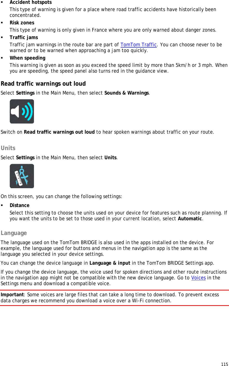  115   Accident hotspots This type of warning is given for a place where road traffic accidents have historically been concentrated.   Risk zones This type of warning is only given in France where you are only warned about danger zones.  Traffic jams Traffic jam warnings in the route bar are part of TomTom Traffic. You can choose never to be warned or to be warned when approaching a jam too quickly.  When speeding This warning is given as soon as you exceed the speed limit by more than 5km/h or 3 mph. When you are speeding, the speed panel also turns red in the guidance view.  Read traffic warnings out loud Select Settings in the Main Menu, then select Sounds &amp; Warnings.   Switch on Read traffic warnings out loud to hear spoken warnings about traffic on your route.  Units Select Settings in the Main Menu, then select Units.  On this screen, you can change the following settings:  Distance Select this setting to choose the units used on your device for features such as route planning. If you want the units to be set to those used in your current location, select Automatic.  Language The language used on the TomTom BRIDGE is also used in the apps installed on the device. For example, the language used for buttons and menus in the navigation app is the same as the language you selected in your device settings. You can change the device language in Language &amp; input in the TomTom BRIDGE Settings app. If you change the device language, the voice used for spoken directions and other route instructions in the navigation app might not be compatible with the new device language. Go to Voices in the Settings menu and download a compatible voice. Important: Some voices are large files that can take a long time to download. To prevent excess data charges we recommend you download a voice over a Wi-Fi connection. 