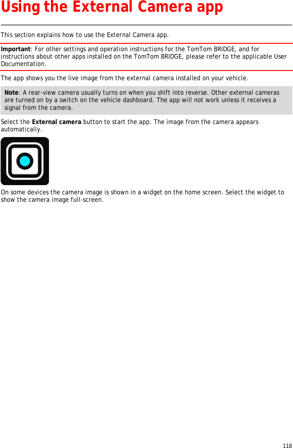  118  This section explains how to use the External Camera app. Important: For other settings and operation instructions for the TomTom BRIDGE, and for instructions about other apps installed on the TomTom BRIDGE, please refer to the applicable User Documentation. The app shows you the live image from the external camera installed on your vehicle. Note: A rear-view camera usually turns on when you shift into reverse. Other external cameras are turned on by a switch on the vehicle dashboard. The app will not work unless it receives a signal from the camera. Select the External camera button to start the app. The image from the camera appears automatically.  On some devices the camera image is shown in a widget on the home screen. Select the widget to show the camera image full-screen. Using the External Camera app 