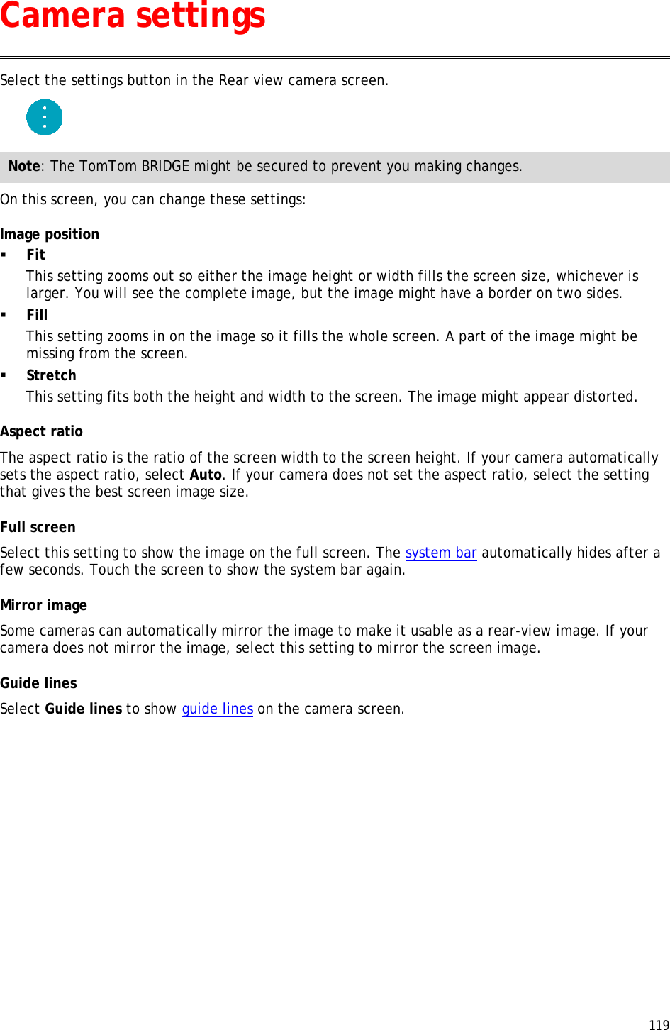  119  Select the settings button in the Rear view camera screen.  Note: The TomTom BRIDGE might be secured to prevent you making changes. On this screen, you can change these settings: Image position  Fit This setting zooms out so either the image height or width fills the screen size, whichever is larger. You will see the complete image, but the image might have a border on two sides.  Fill This setting zooms in on the image so it fills the whole screen. A part of the image might be missing from the screen.  Stretch This setting fits both the height and width to the screen. The image might appear distorted. Aspect ratio The aspect ratio is the ratio of the screen width to the screen height. If your camera automatically sets the aspect ratio, select Auto. If your camera does not set the aspect ratio, select the setting that gives the best screen image size. Full screen Select this setting to show the image on the full screen. The system bar automatically hides after a few seconds. Touch the screen to show the system bar again. Mirror image Some cameras can automatically mirror the image to make it usable as a rear-view image. If your camera does not mirror the image, select this setting to mirror the screen image. Guide lines Select Guide lines to show guide lines on the camera screen.  Camera settings 