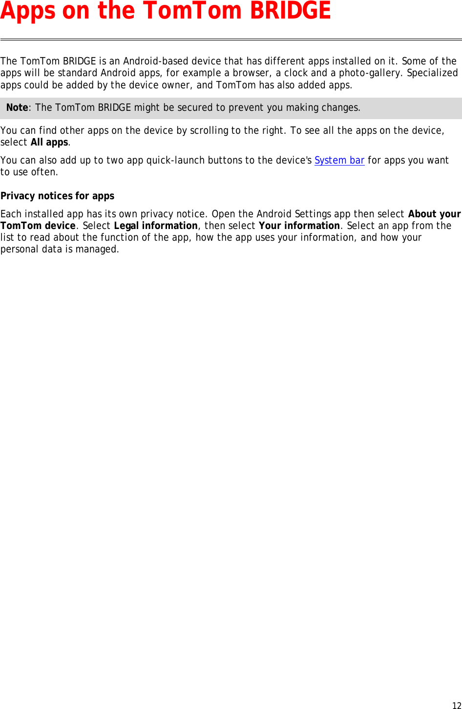  12  The TomTom BRIDGE is an Android-based device that has different apps installed on it. Some of the apps will be standard Android apps, for example a browser, a clock and a photo-gallery. Specialized apps could be added by the device owner, and TomTom has also added apps. Note: The TomTom BRIDGE might be secured to prevent you making changes. You can find other apps on the device by scrolling to the right. To see all the apps on the device, select All apps. You can also add up to two app quick-launch buttons to the device&apos;s System bar for apps you want to use often. Privacy notices for apps Each installed app has its own privacy notice. Open the Android Settings app then select About your TomTom device. Select Legal information, then select Your information. Select an app from the list to read about the function of the app, how the app uses your information, and how your personal data is managed. Apps on the TomTom BRIDGE 