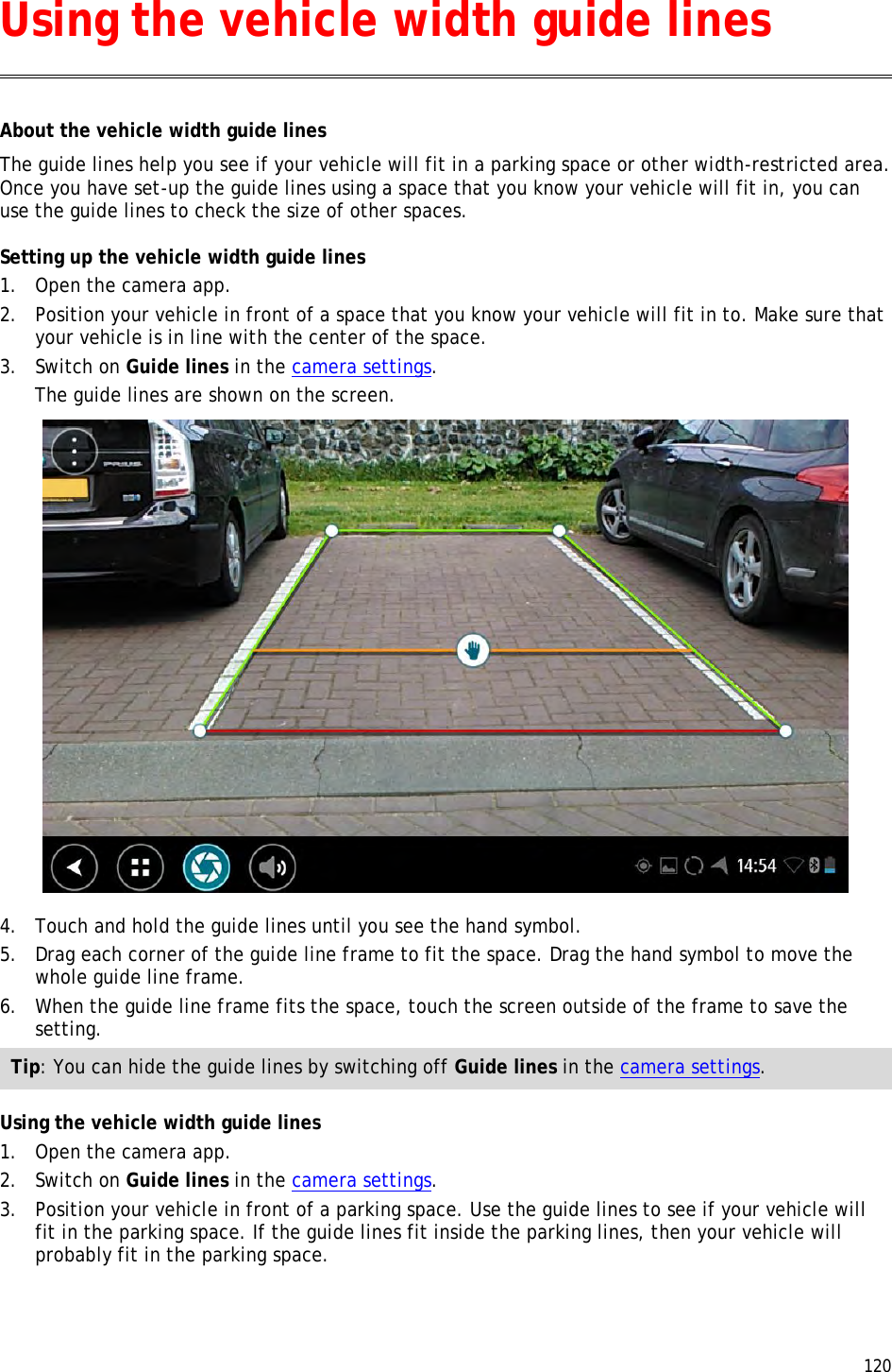  120  About the vehicle width guide lines The guide lines help you see if your vehicle will fit in a parking space or other width-restricted area. Once you have set-up the guide lines using a space that you know your vehicle will fit in, you can use the guide lines to check the size of other spaces. Setting up the vehicle width guide lines 1. Open the camera app. 2. Position your vehicle in front of a space that you know your vehicle will fit in to. Make sure that your vehicle is in line with the center of the space. 3. Switch on Guide lines in the camera settings. The guide lines are shown on the screen.  4. Touch and hold the guide lines until you see the hand symbol. 5. Drag each corner of the guide line frame to fit the space. Drag the hand symbol to move the whole guide line frame. 6. When the guide line frame fits the space, touch the screen outside of the frame to save the setting. Tip: You can hide the guide lines by switching off Guide lines in the camera settings. Using the vehicle width guide lines 1. Open the camera app. 2. Switch on Guide lines in the camera settings. 3. Position your vehicle in front of a parking space. Use the guide lines to see if your vehicle will fit in the parking space. If the guide lines fit inside the parking lines, then your vehicle will probably fit in the parking space. Using the vehicle width guide lines 