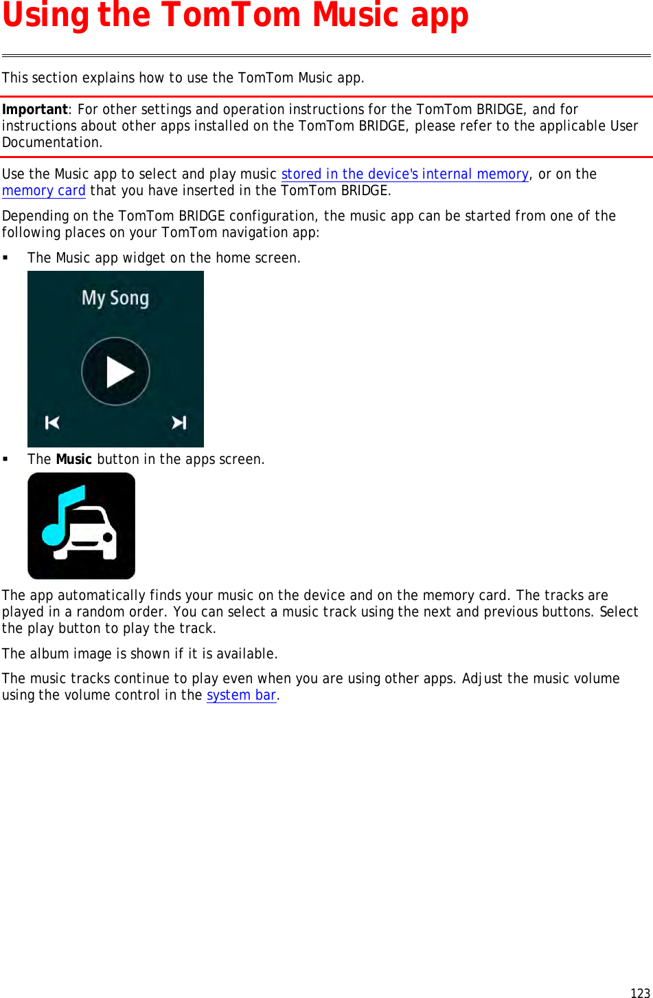  123  This section explains how to use the TomTom Music app. Important: For other settings and operation instructions for the TomTom BRIDGE, and for instructions about other apps installed on the TomTom BRIDGE, please refer to the applicable User Documentation. Use the Music app to select and play music stored in the device&apos;s internal memory, or on the memory card that you have inserted in the TomTom BRIDGE. Depending on the TomTom BRIDGE configuration, the music app can be started from one of the following places on your TomTom navigation app:  The Music app widget on the home screen.   The Music button in the apps screen.  The app automatically finds your music on the device and on the memory card. The tracks are played in a random order. You can select a music track using the next and previous buttons. Select the play button to play the track. The album image is shown if it is available. The music tracks continue to play even when you are using other apps. Adjust the music volume using the volume control in the system bar. Using the TomTom Music app 