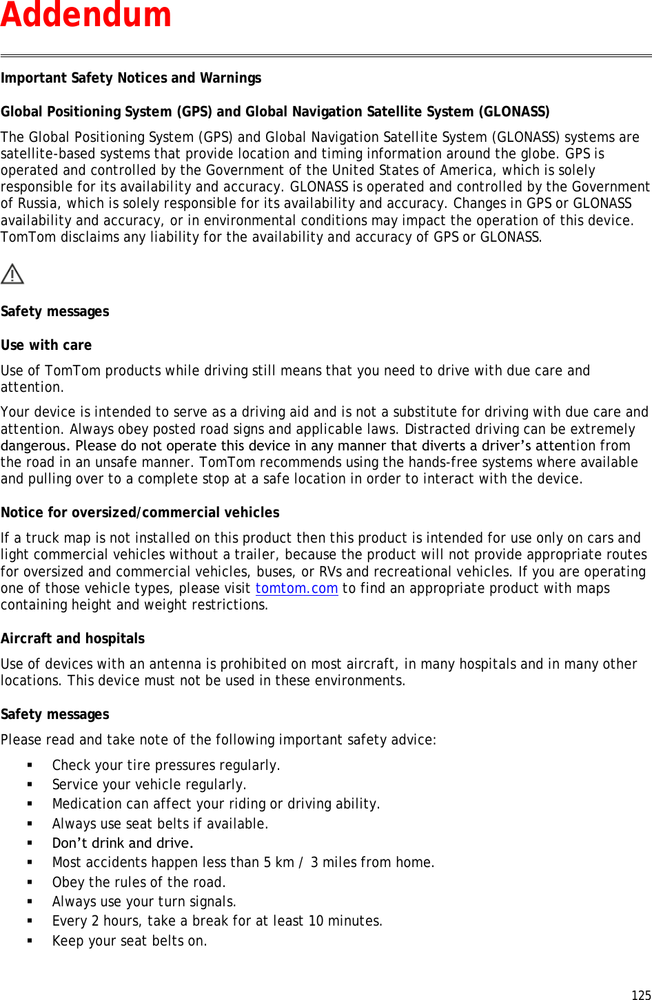  125  Important Safety Notices and Warnings Global Positioning System (GPS) and Global Navigation Satellite System (GLONASS) The Global Positioning System (GPS) and Global Navigation Satellite System (GLONASS) systems are satellite-based systems that provide location and timing information around the globe. GPS is operated and controlled by the Government of the United States of America, which is solely responsible for its availability and accuracy. GLONASS is operated and controlled by the Government of Russia, which is solely responsible for its availability and accuracy. Changes in GPS or GLONASS availability and accuracy, or in environmental conditions may impact the operation of this device. TomTom disclaims any liability for the availability and accuracy of GPS or GLONASS.  Safety messages Use with care Use of TomTom products while driving still means that you need to drive with due care and attention. Your device is intended to serve as a driving aid and is not a substitute for driving with due care and attention. Always obey posted road signs and applicable laws. Distracted driving can be extremely dangerous. Please do not operate this device in any manner that diverts a driver’s attention from the road in an unsafe manner. TomTom recommends using the hands-free systems where available and pulling over to a complete stop at a safe location in order to interact with the device. Notice for oversized/commercial vehicles If a truck map is not installed on this product then this product is intended for use only on cars and light commercial vehicles without a trailer, because the product will not provide appropriate routes for oversized and commercial vehicles, buses, or RVs and recreational vehicles. If you are operating one of those vehicle types, please visit tomtom.com to find an appropriate product with maps containing height and weight restrictions. Aircraft and hospitals Use of devices with an antenna is prohibited on most aircraft, in many hospitals and in many other locations. This device must not be used in these environments. Safety messages Please read and take note of the following important safety advice:  Check your tire pressures regularly.  Service your vehicle regularly.  Medication can affect your riding or driving ability.  Always use seat belts if available.  Don’t drink and drive.  Most accidents happen less than 5 km / 3 miles from home.  Obey the rules of the road.  Always use your turn signals.  Every 2 hours, take a break for at least 10 minutes.  Keep your seat belts on. Addendum 