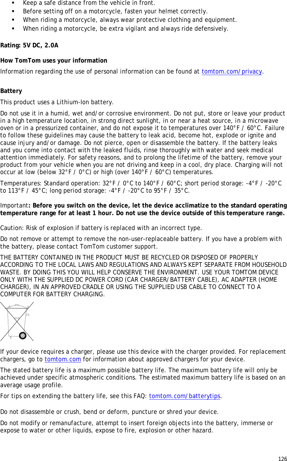  126   Keep a safe distance from the vehicle in front.  Before setting off on a motorcycle, fasten your helmet correctly.  When riding a motorcycle, always wear protective clothing and equipment.  When riding a motorcycle, be extra vigilant and always ride defensively.  Rating: 5V DC, 2.0A How TomTom uses your information Information regarding the use of personal information can be found at tomtom.com/privacy.  Battery This product uses a Lithium-Ion battery.  Do not use it in a humid, wet and/or corrosive environment. Do not put, store or leave your product in a high temperature location, in strong direct sunlight, in or near a heat source, in a microwave oven or in a pressurized container, and do not expose it to temperatures over 140°F / 60°C. Failure to follow these guidelines may cause the battery to leak acid, become hot, explode or ignite and cause injury and/or damage. Do not pierce, open or disassemble the battery. If the battery leaks and you come into contact with the leaked fluids, rinse thoroughly with water and seek medical attention immediately. For safety reasons, and to prolong the lifetime of the battery, remove your product from your vehicle when you are not driving and keep in a cool, dry place. Charging will not occur at low (below 32°F / 0°C) or high (over 140°F / 60°C) temperatures. Temperatures: Standard operation: 32°F / 0°C to 140°F / 60°C; short period storage: -4°F / -20°C to 113°F / 45°C; long period storage: -4°F / -20°C to 95°F / 35°C. Important: Before you switch on the device, let the device acclimatize to the standard operating temperature range for at least 1 hour. Do not use the device outside of this temperature range. Caution: Risk of explosion if battery is replaced with an incorrect type. Do not remove or attempt to remove the non-user-replaceable battery. If you have a problem with the battery, please contact TomTom customer support. THE BATTERY CONTAINED IN THE PRODUCT MUST BE RECYCLED OR DISPOSED OF PROPERLY ACCORDING TO THE LOCAL LAWS AND REGULATIONS AND ALWAYS KEPT SEPARATE FROM HOUSEHOLD WASTE. BY DOING THIS YOU WILL HELP CONSERVE THE ENVIRONMENT. USE YOUR TOMTOM DEVICE ONLY WITH THE SUPPLIED DC POWER CORD (CAR CHARGER/BATTERY CABLE), AC ADAPTER (HOME CHARGER), IN AN APPROVED CRADLE OR USING THE SUPPLIED USB CABLE TO CONNECT TO A COMPUTER FOR BATTERY CHARGING.  If your device requires a charger, please use this device with the charger provided. For replacement chargers, go to tomtom.com for information about approved chargers for your device. The stated battery life is a maximum possible battery life. The maximum battery life will only be achieved under specific atmospheric conditions. The estimated maximum battery life is based on an average usage profile. For tips on extending the battery life, see this FAQ: tomtom.com/batterytips.  Do not disassemble or crush, bend or deform, puncture or shred your device. Do not modify or remanufacture, attempt to insert foreign objects into the battery, immerse or expose to water or other liquids, expose to fire, explosion or other hazard. 