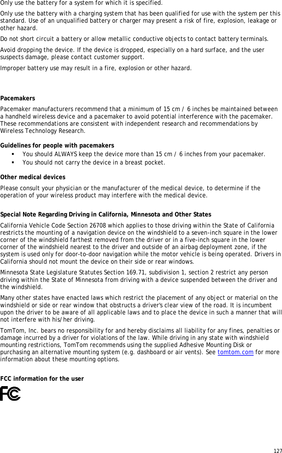  127  Only use the battery for a system for which it is specified. Only use the battery with a charging system that has been qualified for use with the system per this standard. Use of an unqualified battery or charger may present a risk of fire, explosion, leakage or other hazard. Do not short circuit a battery or allow metallic conductive objects to contact battery terminals. Avoid dropping the device. If the device is dropped, especially on a hard surface, and the user suspects damage, please contact customer support. Improper battery use may result in a fire, explosion or other hazard.   Pacemakers Pacemaker manufacturers recommend that a minimum of 15 cm / 6 inches be maintained between a handheld wireless device and a pacemaker to avoid potential interference with the pacemaker. These recommendations are consistent with independent research and recommendations by Wireless Technology Research. Guidelines for people with pacemakers  You should ALWAYS keep the device more than 15 cm / 6 inches from your pacemaker.  You should not carry the device in a breast pocket. Other medical devices Please consult your physician or the manufacturer of the medical device, to determine if the operation of your wireless product may interfere with the medical device.  Special Note Regarding Driving in California, Minnesota and Other States California Vehicle Code Section 26708 which applies to those driving within the State of California restricts the mounting of a navigation device on the windshield to a seven-inch square in the lower corner of the windshield farthest removed from the driver or in a five-inch square in the lower corner of the windshield nearest to the driver and outside of an airbag deployment zone, if the system is used only for door-to-door navigation while the motor vehicle is being operated. Drivers in California should not mount the device on their side or rear windows. Minnesota State Legislature Statutes Section 169.71, subdivision 1, section 2 restrict any person driving within the State of Minnesota from driving with a device suspended between the driver and the windshield. Many other states have enacted laws which restrict the placement of any object or material on the windshield or side or rear window that obstructs a driver&apos;s clear view of the road. It is incumbent upon the driver to be aware of all applicable laws and to place the device in such a manner that will not interfere with his/her driving.  TomTom, Inc. bears no responsibility for and hereby disclaims all liability for any fines, penalties or damage incurred by a driver for violations of the law. While driving in any state with windshield mounting restrictions, TomTom recommends using the supplied Adhesive Mounting Disk or purchasing an alternative mounting system (e.g. dashboard or air vents). See tomtom.com for more information about these mounting options.  FCC information for the user  