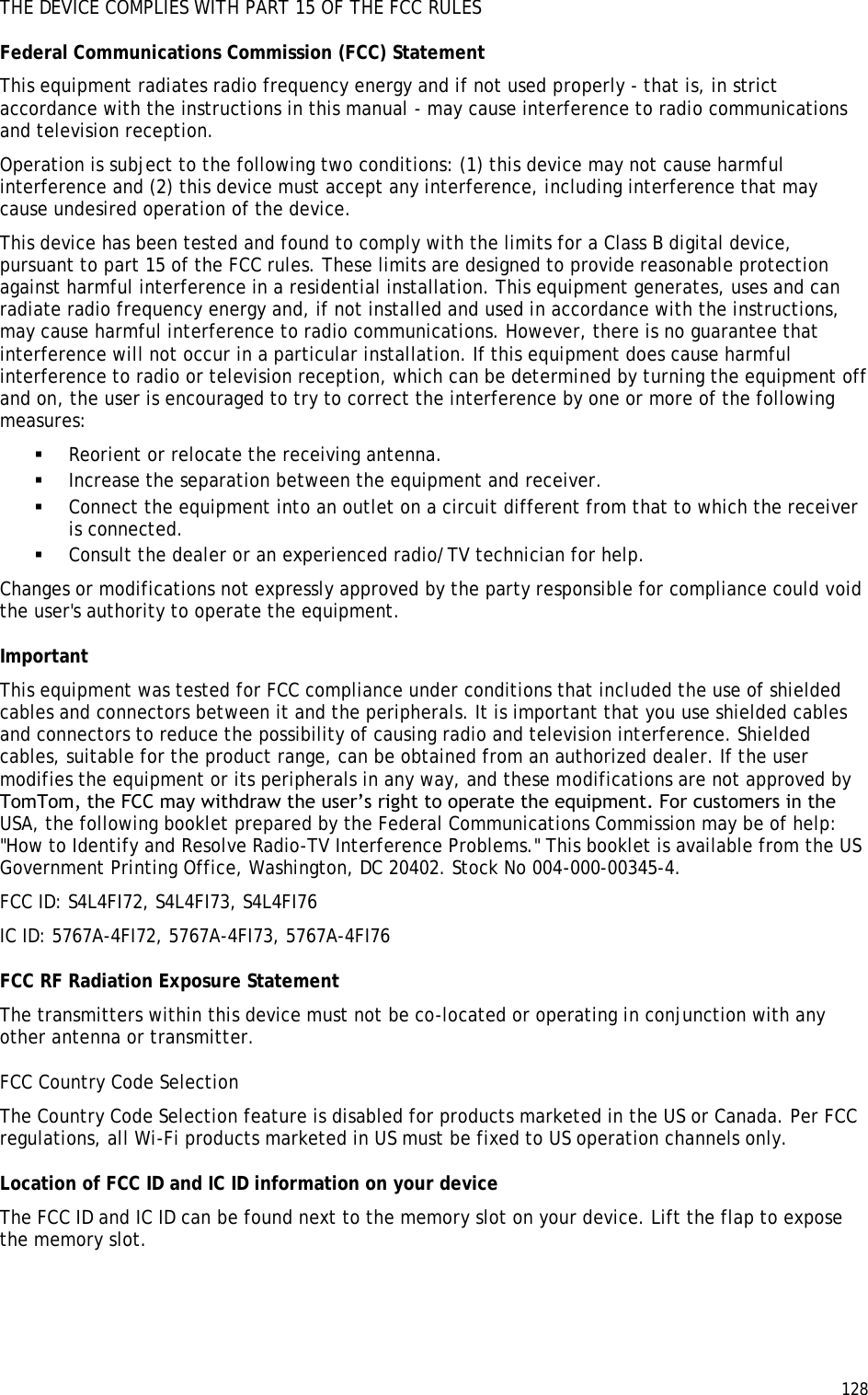  128  THE DEVICE COMPLIES WITH PART 15 OF THE FCC RULES Federal Communications Commission (FCC) Statement This equipment radiates radio frequency energy and if not used properly - that is, in strict accordance with the instructions in this manual - may cause interference to radio communications and television reception. Operation is subject to the following two conditions: (1) this device may not cause harmful interference and (2) this device must accept any interference, including interference that may cause undesired operation of the device. This device has been tested and found to comply with the limits for a Class B digital device, pursuant to part 15 of the FCC rules. These limits are designed to provide reasonable protection against harmful interference in a residential installation. This equipment generates, uses and can radiate radio frequency energy and, if not installed and used in accordance with the instructions, may cause harmful interference to radio communications. However, there is no guarantee that interference will not occur in a particular installation. If this equipment does cause harmful interference to radio or television reception, which can be determined by turning the equipment off and on, the user is encouraged to try to correct the interference by one or more of the following measures:  Reorient or relocate the receiving antenna.  Increase the separation between the equipment and receiver.  Connect the equipment into an outlet on a circuit different from that to which the receiver is connected.  Consult the dealer or an experienced radio/TV technician for help. Changes or modifications not expressly approved by the party responsible for compliance could void the user&apos;s authority to operate the equipment. Important This equipment was tested for FCC compliance under conditions that included the use of shielded cables and connectors between it and the peripherals. It is important that you use shielded cables and connectors to reduce the possibility of causing radio and television interference. Shielded cables, suitable for the product range, can be obtained from an authorized dealer. If the user modifies the equipment or its peripherals in any way, and these modifications are not approved by TomTom, the FCC may withdraw the user’s right to operate the equipment. For customers in the USA, the following booklet prepared by the Federal Communications Commission may be of help: &quot;How to Identify and Resolve Radio-TV Interference Problems.&quot; This booklet is available from the US Government Printing Office, Washington, DC 20402. Stock No 004-000-00345-4. FCC ID: S4L4FI72, S4L4FI73, S4L4FI76 IC ID: 5767A-4FI72, 5767A-4FI73, 5767A-4FI76 FCC RF Radiation Exposure Statement The transmitters within this device must not be co-located or operating in conjunction with any other antenna or transmitter. FCC Country Code Selection The Country Code Selection feature is disabled for products marketed in the US or Canada. Per FCC regulations, all Wi-Fi products marketed in US must be fixed to US operation channels only. Location of FCC ID and IC ID information on your device The FCC ID and IC ID can be found next to the memory slot on your device. Lift the flap to expose the memory slot.   