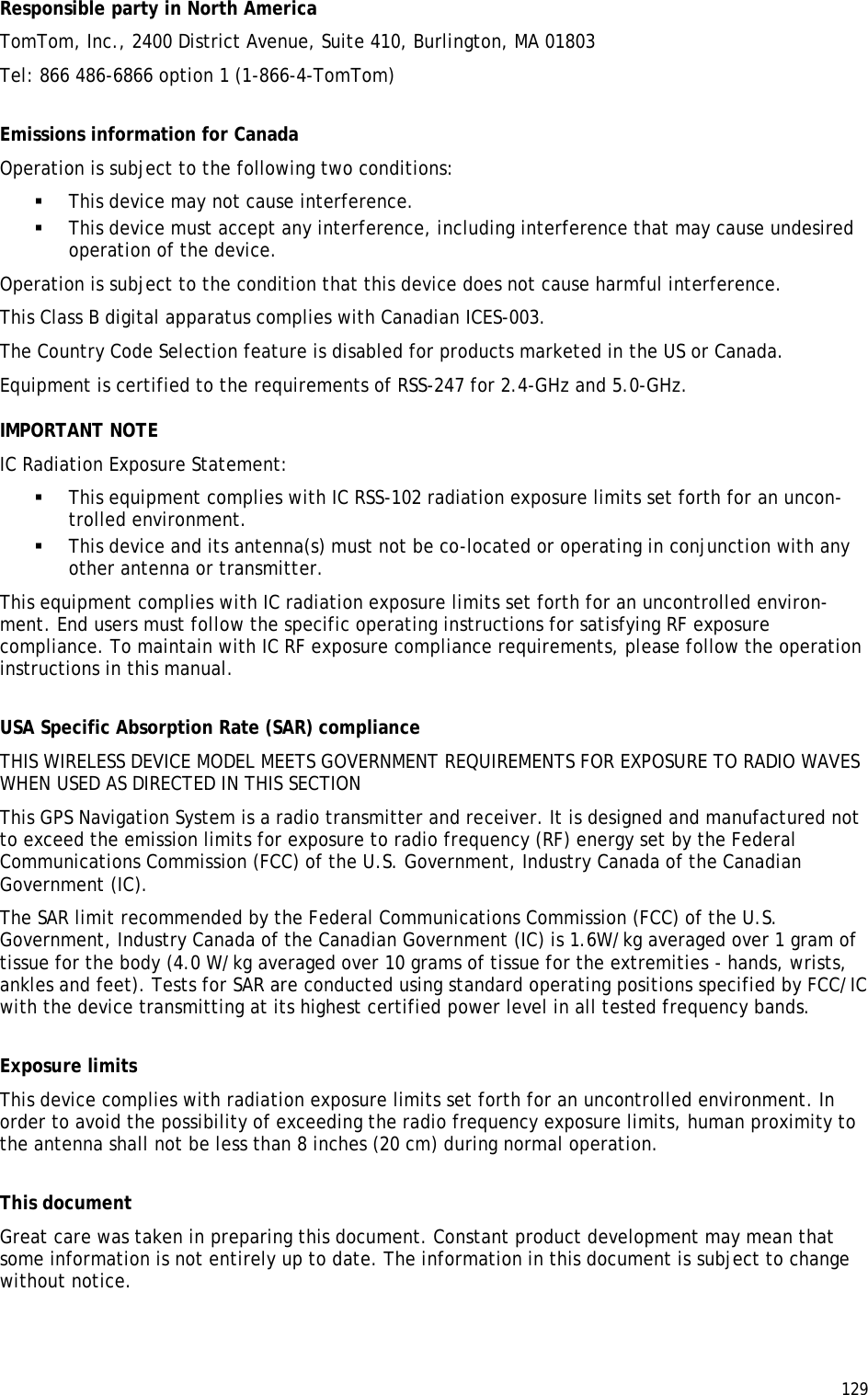  129  Responsible party in North America TomTom, Inc., 2400 District Avenue, Suite 410, Burlington, MA 01803 Tel: 866 486-6866 option 1 (1-866-4-TomTom)  Emissions information for Canada Operation is subject to the following two conditions:  This device may not cause interference.  This device must accept any interference, including interference that may cause undesired operation of the device. Operation is subject to the condition that this device does not cause harmful interference. This Class B digital apparatus complies with Canadian ICES-003. The Country Code Selection feature is disabled for products marketed in the US or Canada. Equipment is certified to the requirements of RSS-247 for 2.4-GHz and 5.0-GHz. IMPORTANT NOTE IC Radiation Exposure Statement:  This equipment complies with IC RSS-102 radiation exposure limits set forth for an uncon-trolled environment.  This device and its antenna(s) must not be co-located or operating in conjunction with any other antenna or transmitter. This equipment complies with IC radiation exposure limits set forth for an uncontrolled environ-ment. End users must follow the specific operating instructions for satisfying RF exposure compliance. To maintain with IC RF exposure compliance requirements, please follow the operation instructions in this manual.  USA Specific Absorption Rate (SAR) compliance THIS WIRELESS DEVICE MODEL MEETS GOVERNMENT REQUIREMENTS FOR EXPOSURE TO RADIO WAVES WHEN USED AS DIRECTED IN THIS SECTION This GPS Navigation System is a radio transmitter and receiver. It is designed and manufactured not to exceed the emission limits for exposure to radio frequency (RF) energy set by the Federal Communications Commission (FCC) of the U.S. Government, Industry Canada of the Canadian Government (IC). The SAR limit recommended by the Federal Communications Commission (FCC) of the U.S. Government, Industry Canada of the Canadian Government (IC) is 1.6W/kg averaged over 1 gram of tissue for the body (4.0 W/kg averaged over 10 grams of tissue for the extremities - hands, wrists, ankles and feet). Tests for SAR are conducted using standard operating positions specified by FCC/IC with the device transmitting at its highest certified power level in all tested frequency bands.  Exposure limits This device complies with radiation exposure limits set forth for an uncontrolled environment. In order to avoid the possibility of exceeding the radio frequency exposure limits, human proximity to the antenna shall not be less than 8 inches (20 cm) during normal operation.  This document Great care was taken in preparing this document. Constant product development may mean that some information is not entirely up to date. The information in this document is subject to change without notice. 