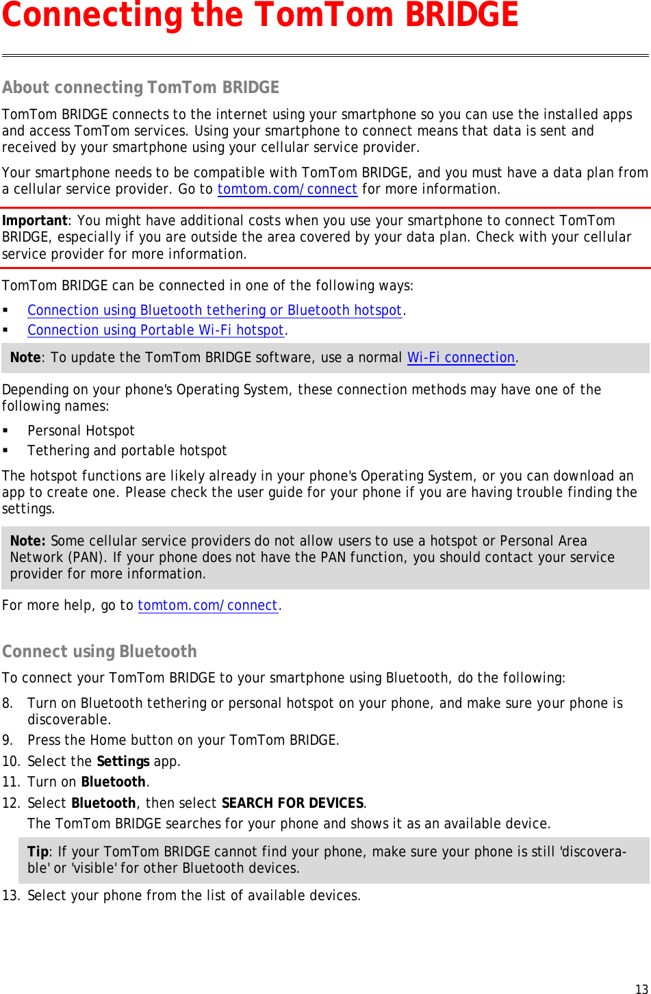 13  About connecting TomTom BRIDGE TomTom BRIDGE connects to the internet using your smartphone so you can use the installed apps and access TomTom services. Using your smartphone to connect means that data is sent and received by your smartphone using your cellular service provider. Your smartphone needs to be compatible with TomTom BRIDGE, and you must have a data plan from a cellular service provider. Go to tomtom.com/connect for more information. Important: You might have additional costs when you use your smartphone to connect TomTom BRIDGE, especially if you are outside the area covered by your data plan. Check with your cellular service provider for more information. TomTom BRIDGE can be connected in one of the following ways:  Connection using Bluetooth tethering or Bluetooth hotspot.  Connection using Portable Wi-Fi hotspot. Note: To update the TomTom BRIDGE software, use a normal Wi-Fi connection. Depending on your phone&apos;s Operating System, these connection methods may have one of the following names:  Personal Hotspot  Tethering and portable hotspot The hotspot functions are likely already in your phone&apos;s Operating System, or you can download an app to create one. Please check the user guide for your phone if you are having trouble finding the settings. Note: Some cellular service providers do not allow users to use a hotspot or Personal Area Network (PAN). If your phone does not have the PAN function, you should contact your service provider for more information. For more help, go to tomtom.com/connect.  Connect using Bluetooth To connect your TomTom BRIDGE to your smartphone using Bluetooth, do the following: 8. Turn on Bluetooth tethering or personal hotspot on your phone, and make sure your phone is discoverable. 9. Press the Home button on your TomTom BRIDGE. 10. Select the Settings app. 11. Turn on Bluetooth. 12. Select Bluetooth, then select SEARCH FOR DEVICES. The TomTom BRIDGE searches for your phone and shows it as an available device. Tip: If your TomTom BRIDGE cannot find your phone, make sure your phone is still &apos;discovera-ble&apos; or &apos;visible&apos; for other Bluetooth devices. 13. Select your phone from the list of available devices. Connecting the TomTom BRIDGE 