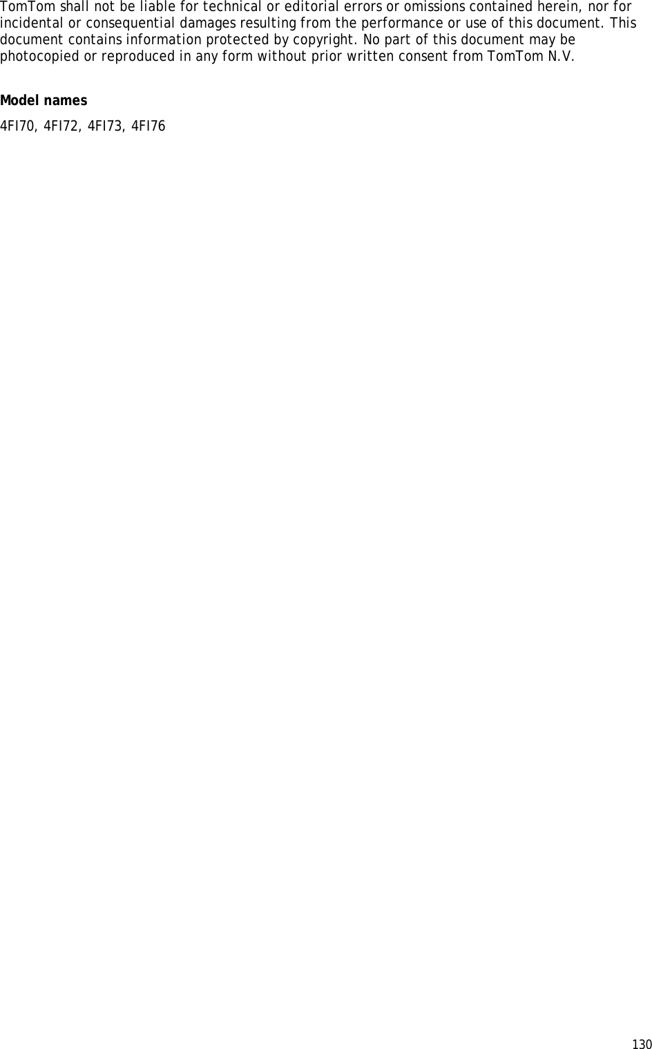  130  TomTom shall not be liable for technical or editorial errors or omissions contained herein, nor for incidental or consequential damages resulting from the performance or use of this document. This document contains information protected by copyright. No part of this document may be photocopied or reproduced in any form without prior written consent from TomTom N.V.  Model names 4FI70, 4FI72, 4FI73, 4FI76 