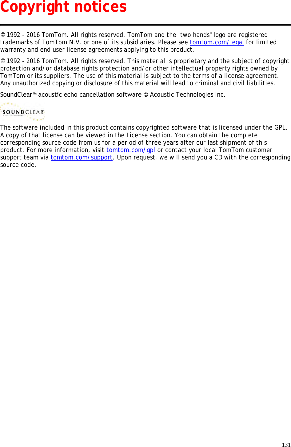  131  © 1992 - 2016 TomTom. All rights reserved. TomTom and the &quot;two hands&quot; logo are registered trademarks of TomTom N.V. or one of its subsidiaries. Please see tomtom.com/legal for limited warranty and end user license agreements applying to this product. © 1992 - 2016 TomTom. All rights reserved. This material is proprietary and the subject of copyright protection and/or database rights protection and/or other intellectual property rights owned by TomTom or its suppliers. The use of this material is subject to the terms of a license agreement. Any unauthorized copying or disclosure of this material will lead to criminal and civil liabilities. SoundClear™ acoustic echo cancellation software © Acoustic Technologies Inc.  The software included in this product contains copyrighted software that is licensed under the GPL. A copy of that license can be viewed in the License section. You can obtain the complete corresponding source code from us for a period of three years after our last shipment of this product. For more information, visit tomtom.com/gpl or contact your local TomTom customer support team via tomtom.com/support. Upon request, we will send you a CD with the corresponding source code.    Copyright notices 