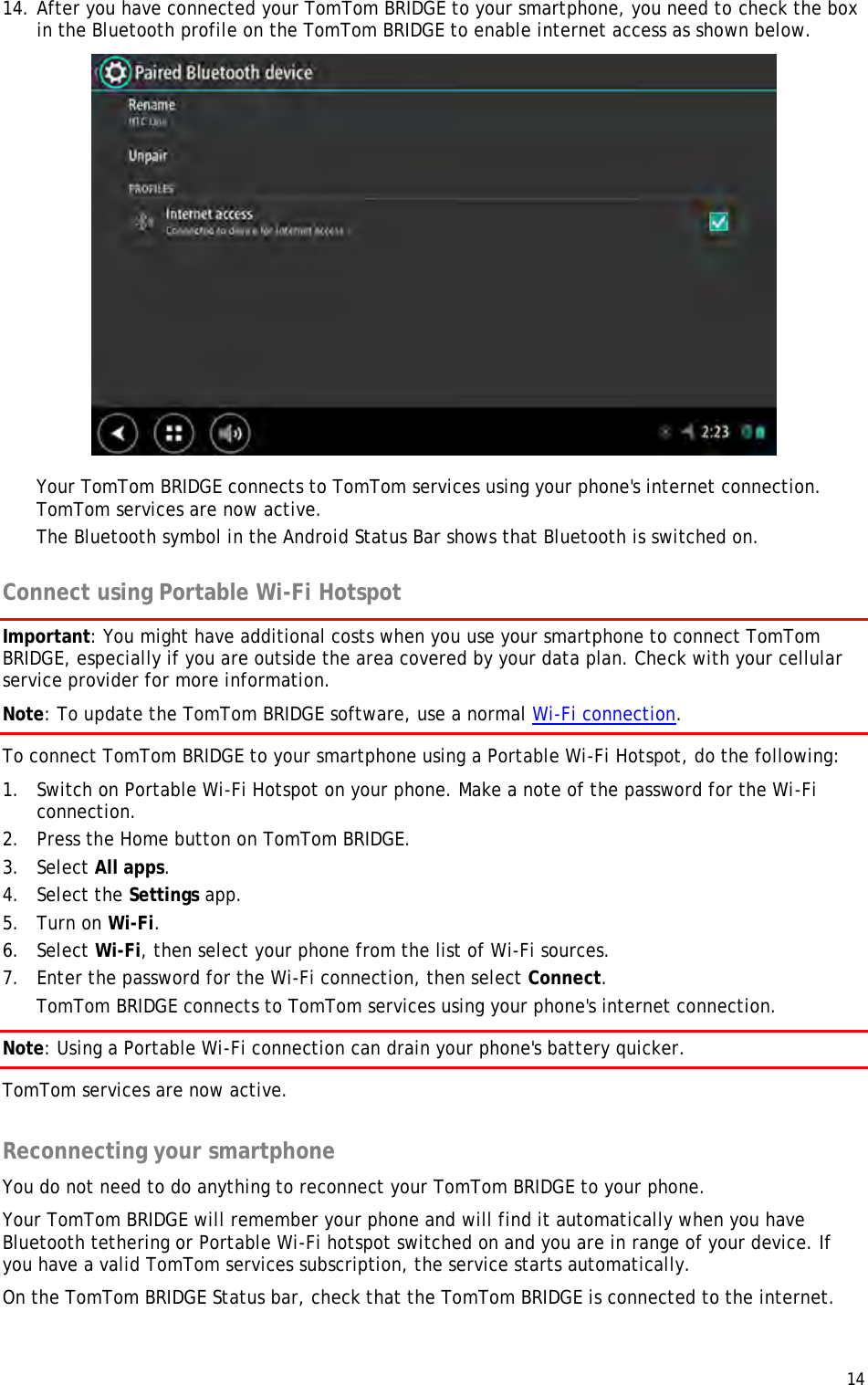  14  14. After you have connected your TomTom BRIDGE to your smartphone, you need to check the box in the Bluetooth profile on the TomTom BRIDGE to enable internet access as shown below.  Your TomTom BRIDGE connects to TomTom services using your phone&apos;s internet connection. TomTom services are now active. The Bluetooth symbol in the Android Status Bar shows that Bluetooth is switched on.  Connect using Portable Wi-Fi Hotspot Important: You might have additional costs when you use your smartphone to connect TomTom BRIDGE, especially if you are outside the area covered by your data plan. Check with your cellular service provider for more information. Note: To update the TomTom BRIDGE software, use a normal Wi-Fi connection. To connect TomTom BRIDGE to your smartphone using a Portable Wi-Fi Hotspot, do the following: 1. Switch on Portable Wi-Fi Hotspot on your phone. Make a note of the password for the Wi-Fi connection. 2. Press the Home button on TomTom BRIDGE. 3. Select All apps. 4. Select the Settings app. 5. Turn on Wi-Fi. 6. Select Wi-Fi, then select your phone from the list of Wi-Fi sources. 7. Enter the password for the Wi-Fi connection, then select Connect. TomTom BRIDGE connects to TomTom services using your phone&apos;s internet connection. Note: Using a Portable Wi-Fi connection can drain your phone&apos;s battery quicker. TomTom services are now active.  Reconnecting your smartphone You do not need to do anything to reconnect your TomTom BRIDGE to your phone.  Your TomTom BRIDGE will remember your phone and will find it automatically when you have Bluetooth tethering or Portable Wi-Fi hotspot switched on and you are in range of your device. If you have a valid TomTom services subscription, the service starts automatically. On the TomTom BRIDGE Status bar, check that the TomTom BRIDGE is connected to the internet. 