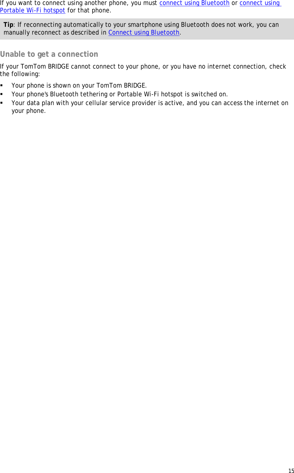  15  If you want to connect using another phone, you must connect using Bluetooth or connect using Portable Wi-Fi hotspot for that phone. Tip: If reconnecting automatically to your smartphone using Bluetooth does not work, you can manually reconnect as described in Connect using Bluetooth.  Unable to get a connection If your TomTom BRIDGE cannot connect to your phone, or you have no internet connection, check the following:  Your phone is shown on your TomTom BRIDGE.  Your phone&apos;s Bluetooth tethering or Portable Wi-Fi hotspot is switched on.  Your data plan with your cellular service provider is active, and you can access the internet on your phone.  