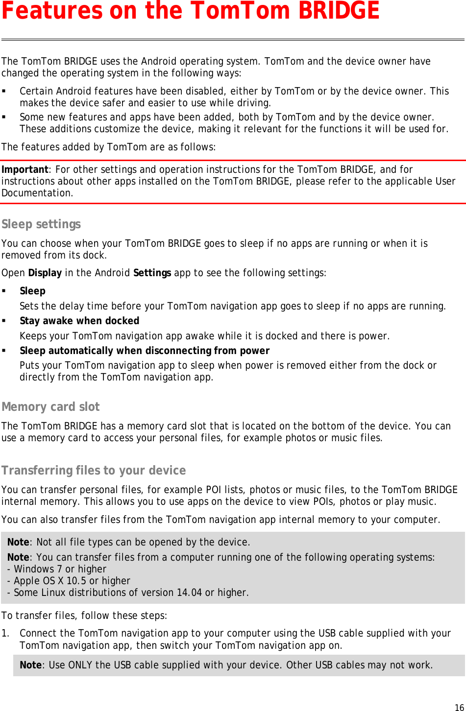  16  The TomTom BRIDGE uses the Android operating system. TomTom and the device owner have changed the operating system in the following ways:  Certain Android features have been disabled, either by TomTom or by the device owner. This makes the device safer and easier to use while driving.  Some new features and apps have been added, both by TomTom and by the device owner. These additions customize the device, making it relevant for the functions it will be used for. The features added by TomTom are as follows: Important: For other settings and operation instructions for the TomTom BRIDGE, and for instructions about other apps installed on the TomTom BRIDGE, please refer to the applicable User Documentation.  Sleep settings You can choose when your TomTom BRIDGE goes to sleep if no apps are running or when it is removed from its dock. Open Display in the Android Settings app to see the following settings:  Sleep Sets the delay time before your TomTom navigation app goes to sleep if no apps are running.  Stay awake when docked Keeps your TomTom navigation app awake while it is docked and there is power.  Sleep automatically when disconnecting from power Puts your TomTom navigation app to sleep when power is removed either from the dock or directly from the TomTom navigation app.  Memory card slot The TomTom BRIDGE has a memory card slot that is located on the bottom of the device. You can use a memory card to access your personal files, for example photos or music files.  Transferring files to your device You can transfer personal files, for example POI lists, photos or music files, to the TomTom BRIDGE internal memory. This allows you to use apps on the device to view POIs, photos or play music. You can also transfer files from the TomTom navigation app internal memory to your computer. Note: Not all file types can be opened by the device. Note: You can transfer files from a computer running one of the following operating systems: - Windows 7 or higher - Apple OS X 10.5 or higher - Some Linux distributions of version 14.04 or higher. To transfer files, follow these steps: 1. Connect the TomTom navigation app to your computer using the USB cable supplied with your TomTom navigation app, then switch your TomTom navigation app on. Note: Use ONLY the USB cable supplied with your device. Other USB cables may not work.  Features on the TomTom BRIDGE 