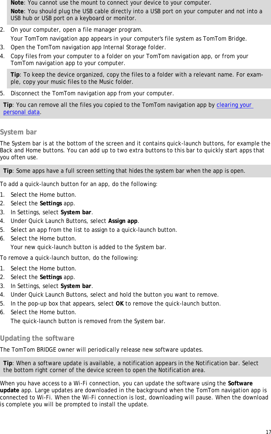  17  Note: You cannot use the mount to connect your device to your computer. Note: You should plug the USB cable directly into a USB port on your computer and not into a USB hub or USB port on a keyboard or monitor. 2. On your computer, open a file manager program. Your TomTom navigation app appears in your computer&apos;s file system as TomTom Bridge. 3. Open the TomTom navigation app Internal Storage folder. 4. Copy files from your computer to a folder on your TomTom navigation app, or from your TomTom navigation app to your computer. Tip: To keep the device organized, copy the files to a folder with a relevant name. For exam-ple, copy your music files to the Music folder. 5. Disconnect the TomTom navigation app from your computer. Tip: You can remove all the files you copied to the TomTom navigation app by clearing your personal data.  System bar The System bar is at the bottom of the screen and it contains quick-launch buttons, for example the Back and Home buttons. You can add up to two extra buttons to this bar to quickly start apps that you often use. Tip: Some apps have a full screen setting that hides the system bar when the app is open. To add a quick-launch button for an app, do the following: 1. Select the Home button. 2. Select the Settings app. 3. In Settings, select System bar. 4. Under Quick Launch Buttons, select Assign app. 5. Select an app from the list to assign to a quick-launch button. 6. Select the Home button. Your new quick-launch button is added to the System bar. To remove a quick-launch button, do the following: 1. Select the Home button. 2. Select the Settings app. 3. In Settings, select System bar. 4. Under Quick Launch Buttons, select and hold the button you want to remove. 5. In the pop-up box that appears, select OK to remove the quick-launch button. 6. Select the Home button. The quick-launch button is removed from the System bar.  Updating the software The TomTom BRIDGE owner will periodically release new software updates.  Tip: When a software update is available, a notification appears in the Notification bar. Select the bottom right corner of the device screen to open the Notification area. When you have access to a Wi-Fi connection, you can update the software using the Software update app. Large updates are downloaded in the background when the TomTom navigation app is connected to Wi-Fi. When the Wi-Fi connection is lost, downloading will pause. When the download is complete you will be prompted to install the update. 
